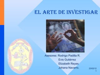 EL   ARTE DE INVESTIGAR 23/02/12 Asesores: Rodrigo Padilla R. Evis Gutiérrez Elizabeth Reyes Johana Navarro. 