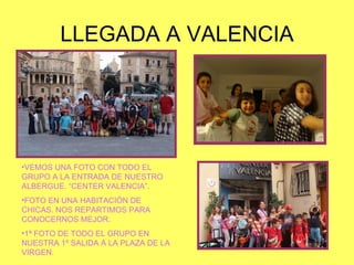 LLEGADA A VALENCIA VEMOS UNA FOTO CON TODO EL GRUPO A LA ENTRADA DE NUESTRO ALBERGUE. “CENTER VALENCIA”. FOTO EN UNA HABITACIÓN DE CHICAS. NOS REPARTIMOS PARA CONOCERNOS MEJOR. 1ª FOTO DE TODO EL GRUPO EN NUESTRA 1º SALIDA A LA PLAZA DE LA VIRGEN. 