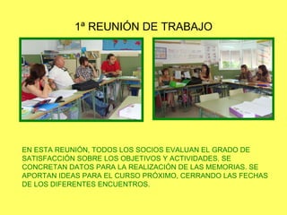 1ª REUNIÓN DE TRABAJO EN ESTA REUNIÓN, TODOS LOS SOCIOS EVALUAN EL GRADO DE SATISFACCIÓN SOBRE LOS OBJETIVOS Y ACTIVIDADES. SE CONCRETAN DATOS PARA LA REALIZACIÓN DE LAS MEMORIAS. SE APORTAN IDEAS PARA EL CURSO PRÓXIMO, CERRANDO LAS FECHAS DE LOS DIFERENTES ENCUENTROS. 