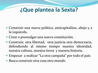 ¿Que plantea la Sexta?Construir una nueva política, anticapitalista, abajo y a la izquierda.Crear o promulgar una nueva constitución.Construir, otra libertad, otra justicia otra democracia, defendiendo al mismo tiempo nuestra identidad, nuestra cultura, nuestra tierra y nuestra historia.Empezar a realizar “La otra campaña” por todo el paísBusca construir otra cosa otro mundo