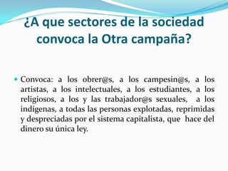 ¿A que sectores de la sociedad convoca la Otra campaña?Convoca: a los obrer@s, a los campesin@s, a los artistas, a los intelectuales, a los estudiantes, a los religiosos, a los y las trabajador@s sexuales, a los indígenas, a todas las personas explotadas, reprimidas y despreciadas por el sistema capitalista, que hace del dinero su única ley.