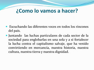 ¿Como lo vamos a hacer? Escuchando las diferentes voces en todos los rincones del país.Juntando las luchas particulares de cada sector de la sociedad para englobarlas en una sola y a si fortalecer la lucha contra el capitalismo salvaje, que ha venido convirtiendo en mercancía, nuestra historia, nuestra cultura, nuestra tierra y nuestra dignidad.