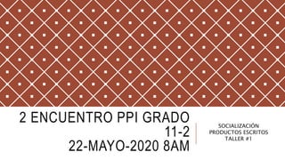 2 ENCUENTRO PPI GRADO
11-2
22-MAYO-2020 8AM
SOCIALIZACIÓN
PRODUCTOS ESCRITOS
TALLER #1
 