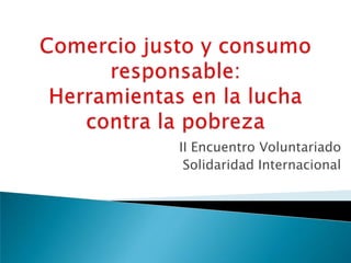 Comercio justo y consumo responsable: Herramientas en la lucha contra la pobreza II Encuentro Voluntariado  Solidaridad Internacional  