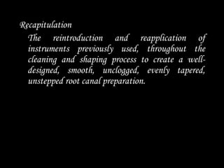 Recapitulation
The reintroduction and reapplication of
instruments previously used, throughout the
cleaning and shaping process to create a well-
designed, smooth, unclogged, evenly tapered,
unstepped root canal preparation.
 