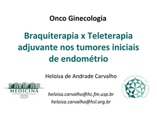 Onco Ginecologia

 Braquiterapia x Teleterapia
adjuvante nos tumores iniciais
       de endométrio
      Heloisa de Andrade Carvalho

       heloisa.carvalho@hc.fm.usp.br
        heloisa.carvalho@hsl.org.br
 
