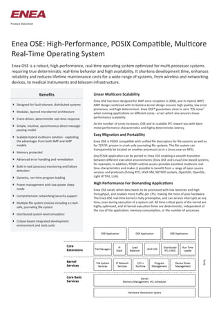 Enea OSE: High-Performance, POSIX Compatible, Multicore
Real-Time Operating System
Enea OSE is a robust, high-performance, real-time operating system optimized for multi-processor systems
requiring true deterministic real-time behavior and high availability. It shortens development time, enhances
reliability and reduces lifetime maintenance costs for a wide range of systems, from wireless and networking
devices, to medical instruments and telecom infrastructure.
Linear Multicore Scalability
Enea OSE has been designed for SMP since inception in 2006, and its hybrid SMP/
AMP design combined with its lockless kernel design ensures high quality, low error
proneness, and high determinism. Enea OSE® guarantees close to zero “OS noise”
when running applications on different cores - a fact which also ensures linear
performance scalability.
As the number of cores increases, OSE and its scalable IPC reward you with bare-
metal performance characteristics and highly deterministic latency.
Easy Migration and Portability
Enea OSE is POSIX compatible with unified file descriptors for file systems as well as
for TCP/IP, proven in crash-safe journaling file systems. The file system can
transparently be located on another processor (as in a Linux case via NFS).
Any POSIX application can be ported to Enea OSE enabling a smooth transition
between different execution environments (Enea OSE and Linux/Unix-based systems,
for example). In addition, POSIX runtime access provides excellent multicore real-
time characteristics and makes it possible to benefit from a range of open source
services and protocols (Erlang RTE, JAVA VM, NETBSD sockets, OpenSSH, OpenSSL,
Light HTTPd, LUA).
High Performance For Demanding Applications
Enea OSE excels when data needs to be processed with low latencies and high
throughput, and enables more traffic per CPU, making the most of your hardware.
The Enea OSE real-time kernel is fully preemptive, and can service interrupts at any
time, even during execution of a system call. All time-critical parts of the kernel are
highly optimized, and all kernel execution times are deterministic, independent of
the size of the application, memory consumption, or the number of processes.
 Designed for fault tolerant, distributed systems
 Modular, layered microkernel architecture
 Event-driven, deterministic real-time response
 Simple, intuitive, asynchronous direct message-
passing model
 Scalable hybrid multicore solution - exploiting
the advantages from both SMP and AMP
models
 Memory protected
 Advanced error handling and remediation
 Built-in task (process) monitoring and failure
detection
 Dynamic, run-time program loading
 Power management with low-power sleep
mode
 Comprehensive networking/security support
 Multiple file system choices including a crash-
safe, journaling file system
 Distributed system-level simulation
 Eclipse-based integrated development
environment and tools suite
Benefits
Product Datasheet
 