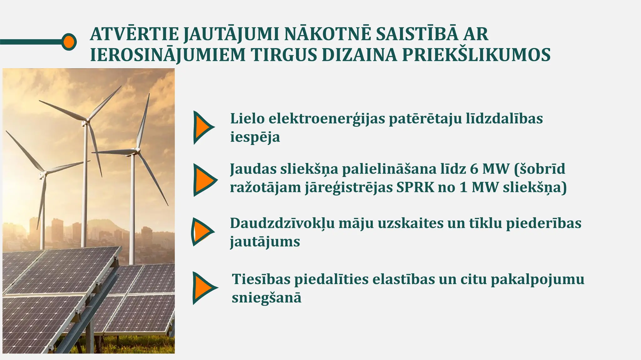 ATVĒRTIE JAUTĀJUMI NĀKOTNĒ SAISTĪBĀ AR
IEROSINĀJUMIEM TIRGUS DIZAINA PRIEKŠLIKUMOS
Lielo elektroenerģijas patērētaju līdzdalības
iespēja
Daudzdzīvokļu māju uzskaites un tīklu piederības
jautājums
Tiesības piedalīties elastības un citu pakalpojumu
sniegšanā
Jaudas sliekšņa palielināšana līdz 6 MW (šobrīd
ražotājam jāreģistrējas SPRK no 1 MW sliekšņa)