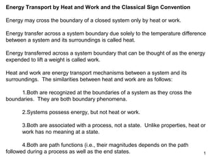 Energy Transport by Heat and Work and the Classical Sign Convention

Energy may cross the boundary of a closed system only by heat or work.

Energy transfer across a system boundary due solely to the temperature difference
between a system and its surroundings is called heat.

Energy transferred across a system boundary that can be thought of as the energy
expended to lift a weight is called work.

Heat and work are energy transport mechanisms between a system and its
surroundings. The similarities between heat and work are as follows:

     1.Both are recognized at the boundaries of a system as they cross the
boundaries. They are both boundary phenomena.

      2.Systems possess energy, but not heat or work.

      3.Both are associated with a process, not a state. Unlike properties, heat or
      work has no meaning at a state.

       4.Both are path functions (i.e., their magnitudes depends on the path
followed during a process as well as the end states.                              1
 