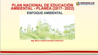 PLAN NACIONAL DE EDUCACIÒN
AMBIENTAL - PLANEA (2017- 2022)
ENFOQUE AMBIENTAL
Mg. María Ysabel Candela Carbonero
 