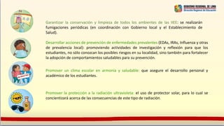 Garantizar la conservación y limpieza de todos los ambientes de las IIEE: se realizarán
fumigaciones periódicas (en coordinación con Gobierno local y el Establecimiento de
Salud).
Desarrollar acciones de prevención de enfermedades prevalentes (EDAs, IRAs, Influenza y otras
de prevalencia local): promoviendo actividades de investigación y reflexión para que los
estudiantes, no sólo conozcan los posibles riesgos en su localidad, sino también para fortalecer
la adopción de comportamientos saludables para su prevención.
Promover un clima escolar en armonía y saludable: que asegure el desarrollo personal y
académico de los estudiantes.
Promover la protección a la radiación ultravioleta: el uso de protector solar, para lo cual se
concientizará acerca de las consecuencias de este tipo de radiación.
 