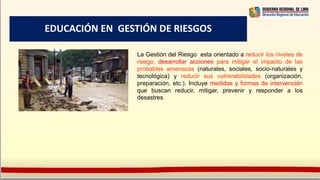 EDUCACIÓN EN GESTIÓN DE RIESGOS
La Gestión del Riesgo esta orientado a reducir los niveles de
riesgo, desarrollar acciones para mitigar el impacto de las
probables amenazas (naturales, sociales, socio-naturales y
tecnológica) y reducir sus vulnerabilidades (organización,
preparación, etc.). Incluye medidas y formas de intervención
que buscan reducir, mitigar, prevenir y responder a los
desastres.
 