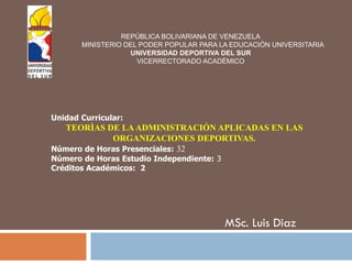 MSc. Luis Diaz
REPÚBLICA BOLIVARIANA DE VENEZUELA
MINISTERIO DEL PODER POPULAR PARA LA EDUCACIÓN UNIVERSITARIA
UNIVERSIDAD DEPORTIVA DEL SUR
VICERRECTORADO ACADÉMICO
Unidad Curricular:
TEORÌAS DE LAADMINISTRACIÓN APLICADAS EN LAS
ORGANIZACIONES DEPORTIVAS.
Número de Horas Presenciales: 32
Número de Horas Estudio Independiente: 3
Créditos Académicos: 2
 