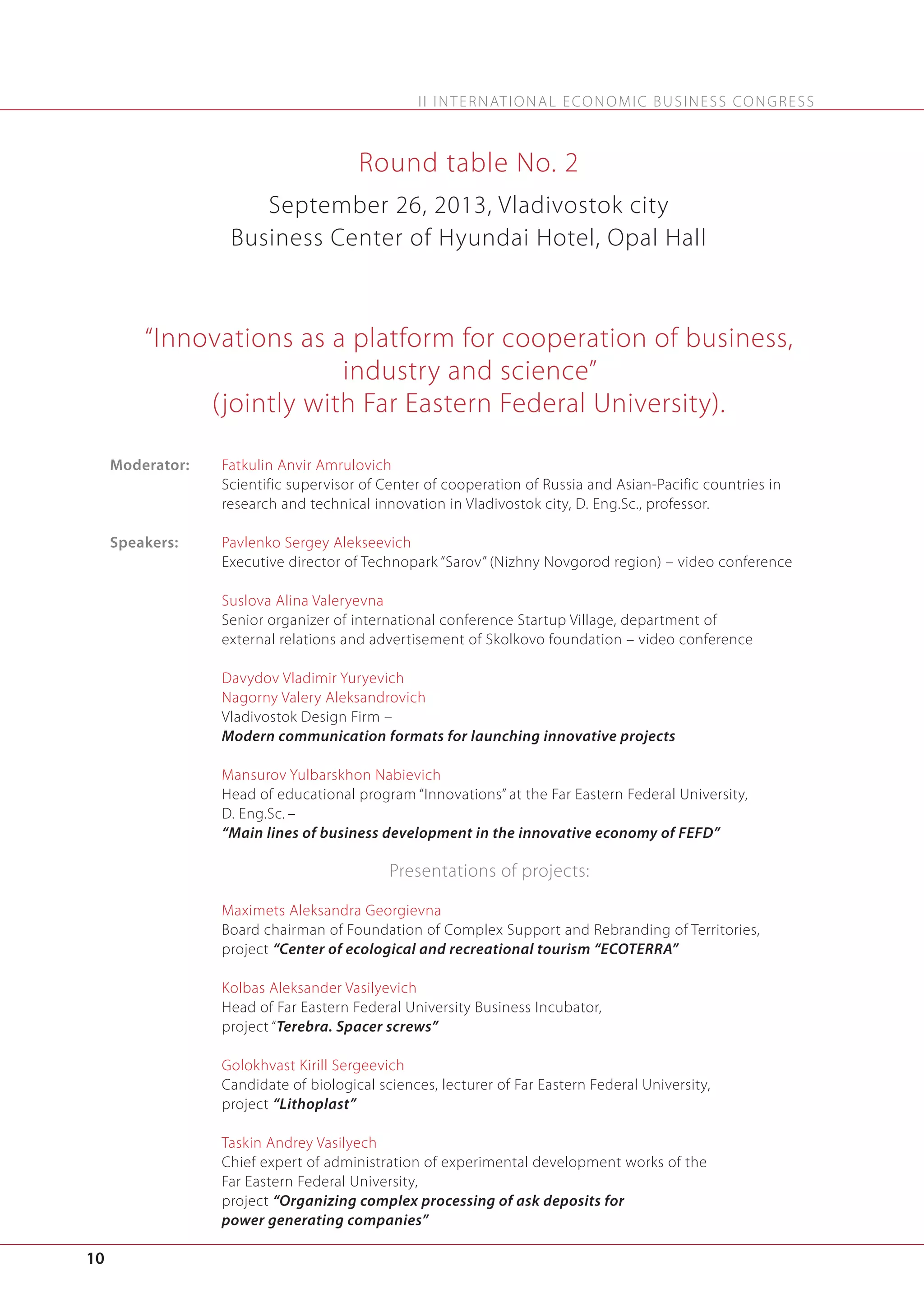 I I I N T E R N AT I O N A L E C O N O M I C B U S I N E S S C O N G R E S S

Round table No. 2
September 26, 2013, Vladivostok city
Business Center of Hyundai Hotel, Opal Hall

“Innovations as a platform for cooperation of business,
industry and science”
(jointly with Far Eastern Federal University).
Moderator:

Fatkulin Anvir Amrulovich
Scientific supervisor of Center of cooperation of Russia and Asian-Pacific countries in
research and technical innovation in Vladivostok city, D. Eng.Sc., professor.

Speakers:

Pavlenko Sergey Alekseevich
Executive director of Technopark “Sarov” (Nizhny Novgorod region) – video conference
Suslova Alina Valeryevna
Senior organizer of international conference Startup Village, department of
external relations and advertisement of Skolkovo foundation – video conference
Davydov Vladimir Yuryevich
Nagorny Valery Aleksandrovich
Vladivostok Design Firm –
Modern communication formats for launching innovative projects
Mansurov Yulbarskhon Nabievich
Head of educational program “Innovations” at the Far Eastern Federal University,
D. Eng.Sc. –
“Main lines of business development in the innovative economy of FEFD”

Presentations of projects:
Maximets Aleksandra Georgievna
Board chairman of Foundation of Complex Support and Rebranding of Territories,
project “Center of ecological and recreational tourism “ECOTERRA”
Kolbas Aleksander Vasilyevich
Head of Far Eastern Federal University Business Incubator,
project “Terebra. Spacer screws”
Golokhvast Kirill Sergeevich
Candidate of biological sciences, lecturer of Far Eastern Federal University,
project “Lithoplast”
Taskin Andrey Vasilyech
Chief expert of administration of experimental development works of the
Far Eastern Federal University,
project “Organizing complex processing of ask deposits for
power generating companies”

10

 
