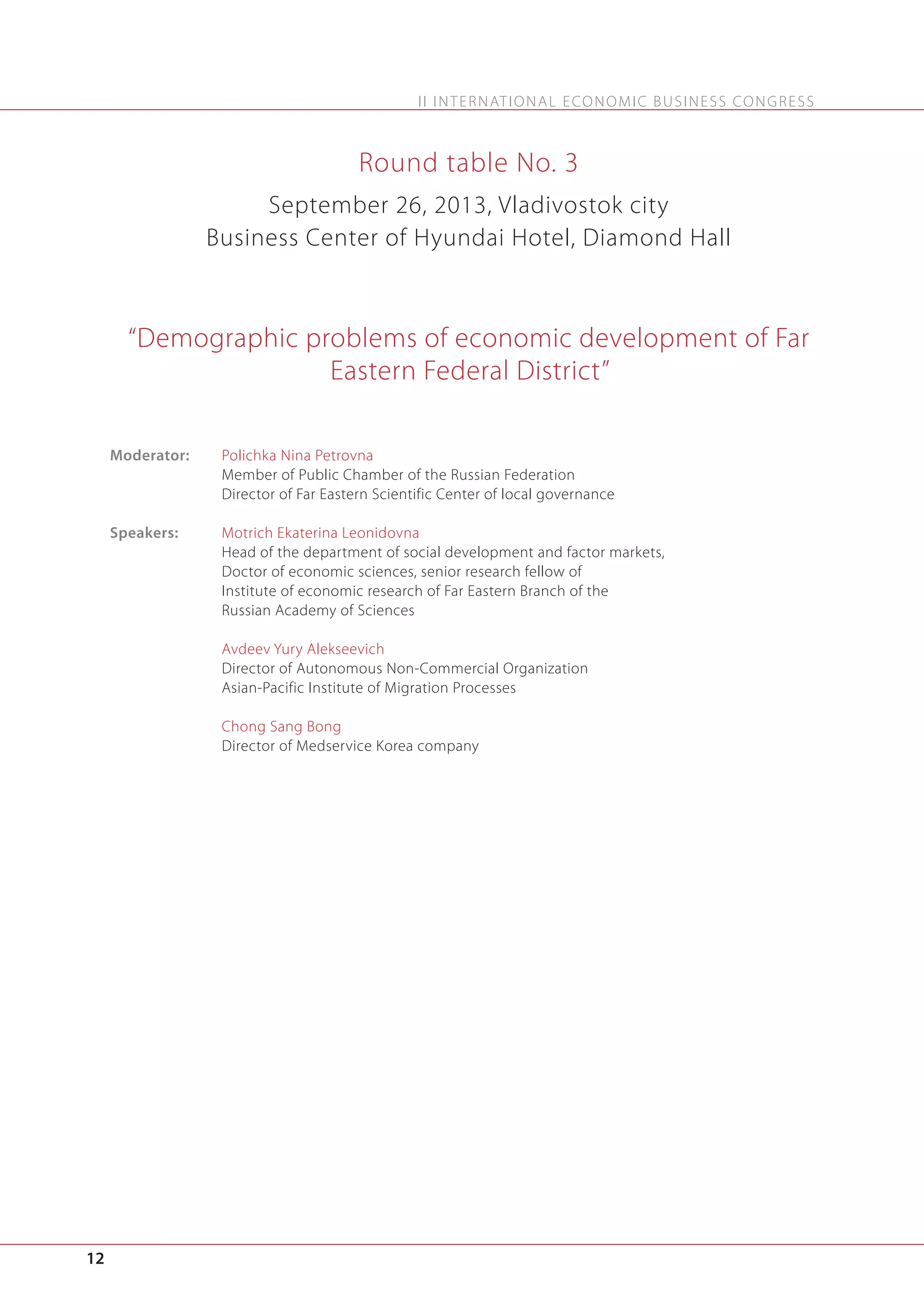 I I I N T E R N AT I O N A L E C O N O M I C B U S I N E S S C O N G R E S S

Round table No. 3
September 26, 2013, Vladivostok city
Business Center of Hyundai Hotel, Diamond Hall

“Demographic problems of economic development of Far
Eastern Federal District”
Moderator:

Polichka Nina Petrovna
Member of Public Chamber of the Russian Federation
Director of Far Eastern Scientific Center of local governance

Speakers:

Motrich Ekaterina Leonidovna
Head of the department of social development and factor markets,
Doctor of economic sciences, senior research fellow of
Institute of economic research of Far Eastern Branch of the
Russian Academy of Sciences
Avdeev Yury Alekseevich
Director of Autonomous Non-Commercial Organization
Asian-Pacific Institute of Migration Processes
Chong Sang Bong
Director of Medservice Korea company

12

 