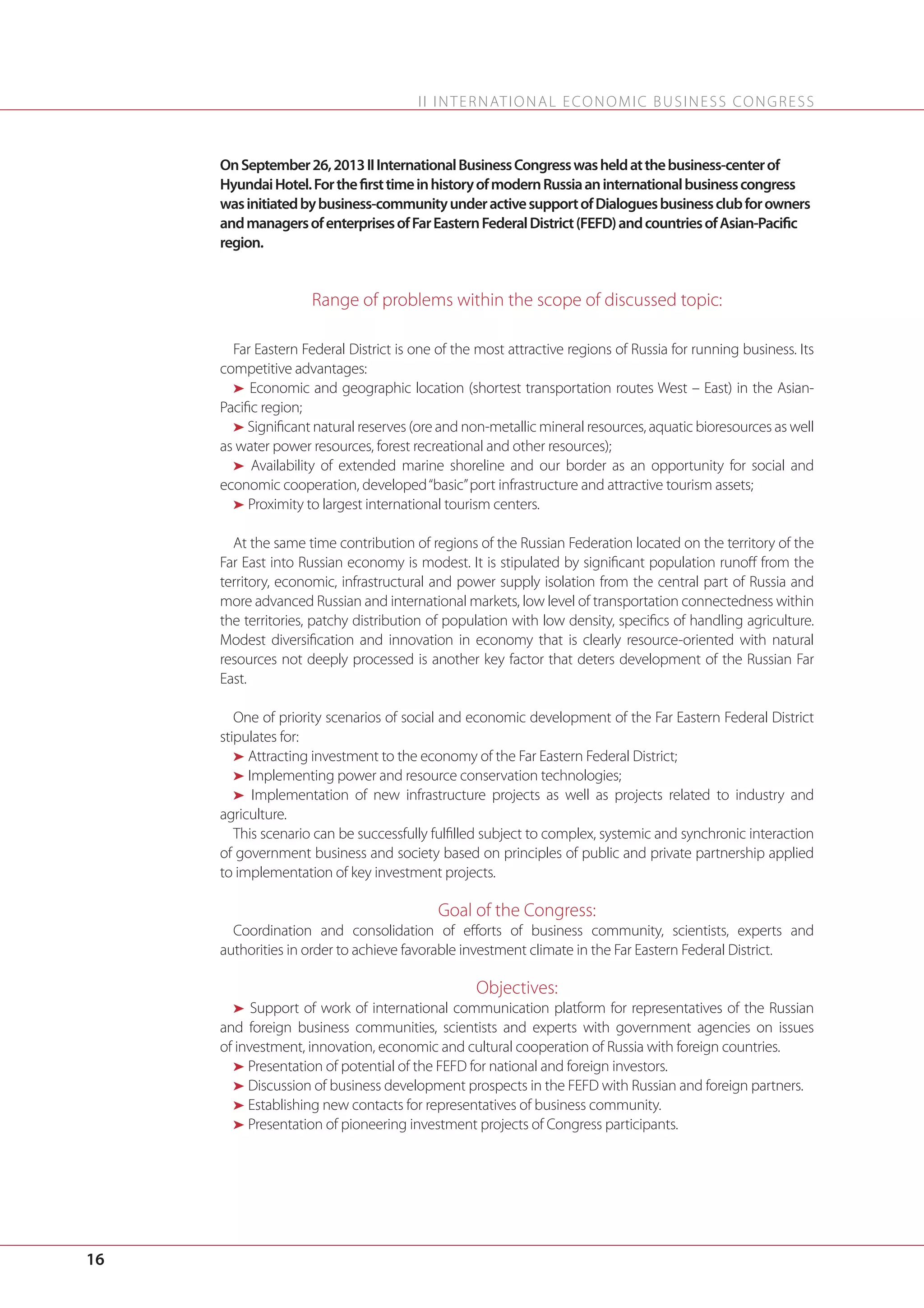 I I I N T E R N AT I O N A L E C O N O M I C B U S I N E S S C O N G R E S S

On September 26, 2013 II International Business Congress was held at the business-center of
Hyundai Hotel. For the first time in history of modern Russia an international business congress
was initiated by business-community under active support of Dialogues business club for owners
and managers of enterprises of Far Eastern Federal District (FEFD) and countries of Asian-Pacific
region.

Range of problems within the scope of discussed topic:
Far Eastern Federal District is one of the most attractive regions of Russia for running business. Its
competitive advantages:
ä Economic and geographic location (shortest transportation routes West – East) in the AsianPacific region;
ä Significant natural reserves (ore and non-metallic mineral resources, aquatic bioresources as well
as water power resources, forest recreational and other resources);
ä Availability of extended marine shoreline and our border as an opportunity for social and
economic cooperation, developed “basic” port infrastructure and attractive tourism assets;
ä Proximity to largest international tourism centers.
At the same time contribution of regions of the Russian Federation located on the territory of the
Far East into Russian economy is modest. It is stipulated by significant population runoff from the
territory, economic, infrastructural and power supply isolation from the central part of Russia and
more advanced Russian and international markets, low level of transportation connectedness within
the territories, patchy distribution of population with low density, specifics of handling agriculture.
Modest diversification and innovation in economy that is clearly resource-oriented with natural
resources not deeply processed is another key factor that deters development of the Russian Far
East.
One of priority scenarios of social and economic development of the Far Eastern Federal District
stipulates for:
ä Attracting investment to the economy of the Far Eastern Federal District;
ä Implementing power and resource conservation technologies;
ä Implementation of new infrastructure projects as well as projects related to industry and
agriculture.
This scenario can be successfully fulfilled subject to complex, systemic and synchronic interaction
of government business and society based on principles of public and private partnership applied
to implementation of key investment projects.

Goal of the Congress:
Coordination and consolidation of efforts of business community, scientists, experts and
authorities in order to achieve favorable investment climate in the Far Eastern Federal District.

Objectives:
ä Support of work of international communication platform for representatives of the Russian
and foreign business communities, scientists and experts with government agencies on issues
of investment, innovation, economic and cultural cooperation of Russia with foreign countries.
ä Presentation of potential of the FEFD for national and foreign investors.
ä Discussion of business development prospects in the FEFD with Russian and foreign partners.
ä Establishing new contacts for representatives of business community.
ä Presentation of pioneering investment projects of Congress participants.

16

 