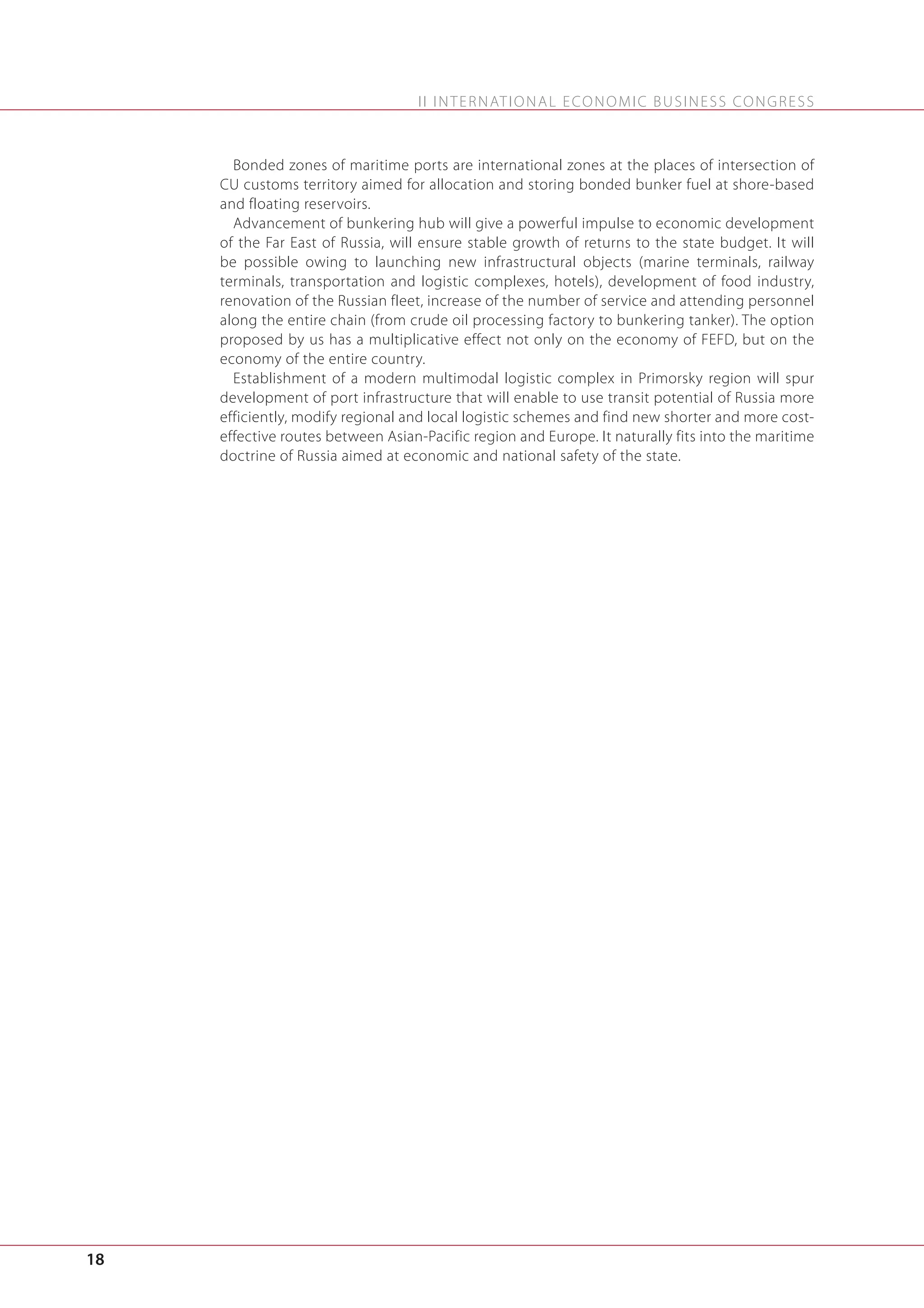 I I I N T E R N AT I O N A L E C O N O M I C B U S I N E S S C O N G R E S S

Bonded zones of maritime ports are international zones at the places of intersection of
CU customs territory aimed for allocation and storing bonded bunker fuel at shore-based
and floating reservoirs.
Advancement of bunkering hub will give a powerful impulse to economic development
of the Far East of Russia, will ensure stable growth of returns to the state budget. It will
be possible owing to launching new infrastructural objects (marine terminals, railway
terminals, transportation and logistic complexes, hotels), development of food industry,
renovation of the Russian fleet, increase of the number of service and attending personnel
along the entire chain (from crude oil processing factory to bunkering tanker). The option
proposed by us has a multiplicative effect not only on the economy of FEFD, but on the
economy of the entire country.
Establishment of a modern multimodal logistic complex in Primorsky region will spur
development of port infrastructure that will enable to use transit potential of Russia more
efficiently, modify regional and local logistic schemes and find new shorter and more costeffective routes between Asian-Pacific region and Europe. It naturally fits into the maritime
doctrine of Russia aimed at economic and national safety of the state.

18

 