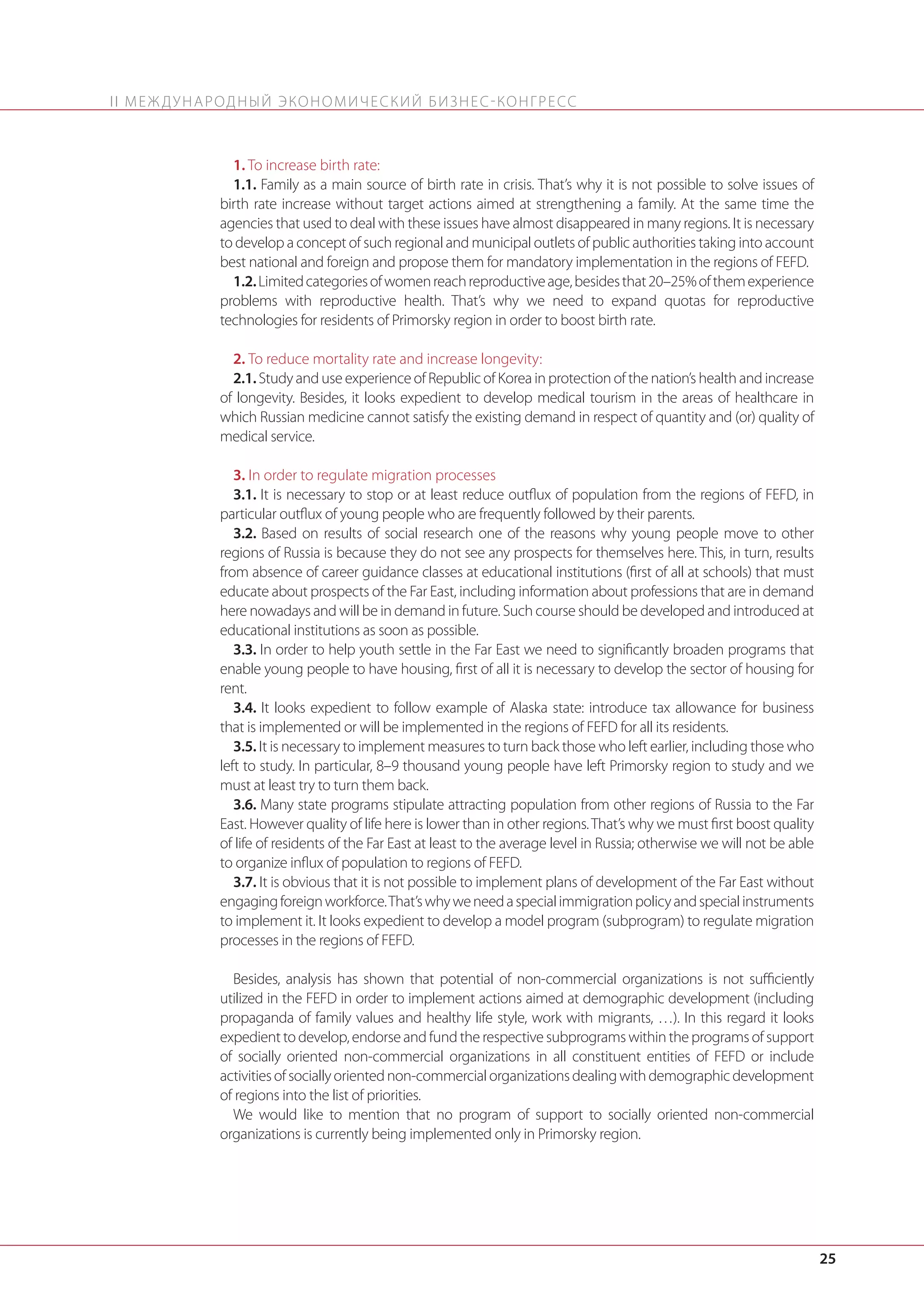 II М Е Ж Д У Н А Р О Д Н Ы Й Э КО Н О М И Ч Е С К И Й Б И З Н Е С - КО Н Г Р Е С С

1. To increase birth rate:
1.1. Family as a main source of birth rate in crisis. That’s why it is not possible to solve issues of
birth rate increase without target actions aimed at strengthening a family. At the same time the
agencies that used to deal with these issues have almost disappeared in many regions. It is necessary
to develop a concept of such regional and municipal outlets of public authorities taking into account
best national and foreign and propose them for mandatory implementation in the regions of FEFD.
1.2. Limited categories of women reach reproductive age, besides that 20–25% of them experience
problems with reproductive health. That’s why we need to expand quotas for reproductive
technologies for residents of Primorsky region in order to boost birth rate.
2. To reduce mortality rate and increase longevity:
2.1. Study and use experience of Republic of Korea in protection of the nation’s health and increase
of longevity. Besides, it looks expedient to develop medical tourism in the areas of healthcare in
which Russian medicine cannot satisfy the existing demand in respect of quantity and (or) quality of
medical service.
3. In order to regulate migration processes
3.1. It is necessary to stop or at least reduce outflux of population from the regions of FEFD, in
particular outflux of young people who are frequently followed by their parents.
3.2. Based on results of social research one of the reasons why young people move to other
regions of Russia is because they do not see any prospects for themselves here. This, in turn, results
from absence of career guidance classes at educational institutions (first of all at schools) that must
educate about prospects of the Far East, including information about professions that are in demand
here nowadays and will be in demand in future. Such course should be developed and introduced at
educational institutions as soon as possible.
3.3. In order to help youth settle in the Far East we need to significantly broaden programs that
enable young people to have housing, first of all it is necessary to develop the sector of housing for
rent.
3.4. It looks expedient to follow example of Alaska state: introduce tax allowance for business
that is implemented or will be implemented in the regions of FEFD for all its residents.
3.5. It is necessary to implement measures to turn back those who left earlier, including those who
left to study. In particular, 8–9 thousand young people have left Primorsky region to study and we
must at least try to turn them back.
3.6. Many state programs stipulate attracting population from other regions of Russia to the Far
East. However quality of life here is lower than in other regions. That’s why we must first boost quality
of life of residents of the Far East at least to the average level in Russia; otherwise we will not be able
to organize influx of population to regions of FEFD.
3.7. It is obvious that it is not possible to implement plans of development of the Far East without
engaging foreign workforce. That’s why we need a special immigration policy and special instruments
to implement it. It looks expedient to develop a model program (subprogram) to regulate migration
processes in the regions of FEFD.
Besides, analysis has shown that potential of non-commercial organizations is not sufficiently
utilized in the FEFD in order to implement actions aimed at demographic development (including
propaganda of family values and healthy life style, work with migrants, …). In this regard it looks
expedient to develop, endorse and fund the respective subprograms within the programs of support
of socially oriented non-commercial organizations in all constituent entities of FEFD or include
activities of socially oriented non-commercial organizations dealing with demographic development
of regions into the list of priorities.
We would like to mention that no program of support to socially oriented non-commercial
organizations is currently being implemented only in Primorsky region.

25

 