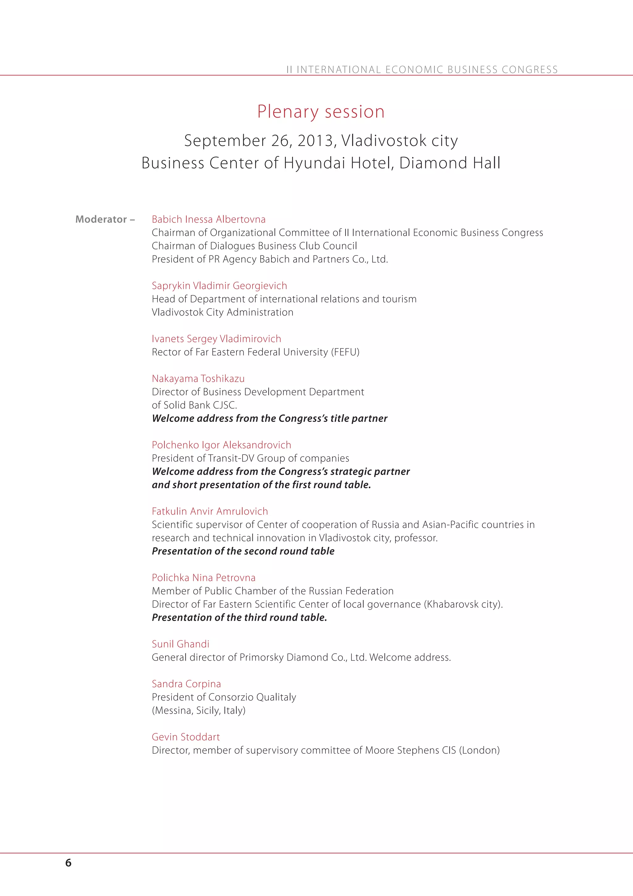 I I I N T E R N AT I O N A L E C O N O M I C B U S I N E S S C O N G R E S S

Plenary session
September 26, 2013, Vladivostok city
Business Center of Hyundai Hotel, Diamond Hall

Moderator –

Babich Inessa Albertovna
Chairman of Organizational Committee of II International Economic Business Congress
Chairman of Dialogues Business Club Council
President of PR Agency Babich and Partners Co., Ltd.
Saprykin Vladimir Georgievich
Head of Department of international relations and tourism
Vladivostok City Administration
Ivanets Sergey Vladimirovich
Rector of Far Eastern Federal University (FEFU)
Nakayama Toshikazu
Director of Business Development Department
of Solid Bank CJSC.
Welcome address from the Congress’s title partner
Polchenko Igor Aleksandrovich
President of Transit-DV Group of companies
Welcome address from the Congress’s strategic partner
and short presentation of the first round table.
Fatkulin Anvir Amrulovich
Scientific supervisor of Center of cooperation of Russia and Asian-Pacific countries in
research and technical innovation in Vladivostok city, professor.
Presentation of the second round table
Polichka Nina Petrovna
Member of Public Chamber of the Russian Federation
Director of Far Eastern Scientific Center of local governance (Khabarovsk city).
Presentation of the third round table.
Sunil Ghandi
General director of Primorsky Diamond Co., Ltd. Welcome address.
Sandra Corpina
President of Consorzio Qualitaly
(Messina, Sicily, Italy)
Gevin Stoddart
Director, member of supervisory committee of Moore Stephens CIS (London)

6

 