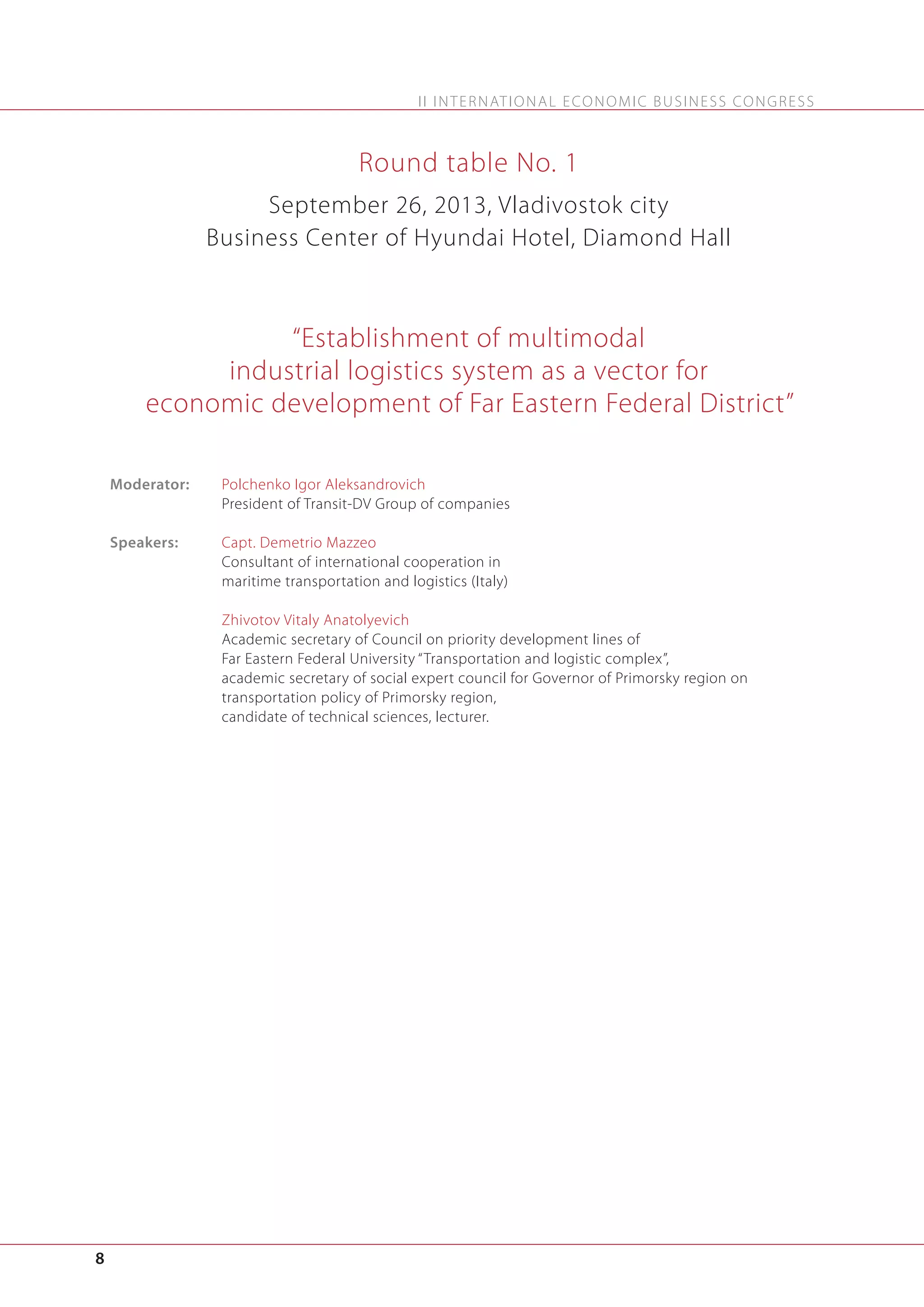 I I I N T E R N AT I O N A L E C O N O M I C B U S I N E S S C O N G R E S S

Round table No. 1
September 26, 2013, Vladivostok city
Business Center of Hyundai Hotel, Diamond Hall

“Establishment of multimodal
industrial logistics system as a vector for
economic development of Far Eastern Federal District”
Moderator:

Polchenko Igor Aleksandrovich
President of Transit-DV Group of companies

Speakers:

Capt. Demetrio Mazzeo
Consultant of international cooperation in
maritime transportation and logistics (Italy)
Zhivotov Vitaly Anatolyevich
Academic secretary of Council on priority development lines of
Far Eastern Federal University “Transportation and logistic complex”,
academic secretary of social expert council for Governor of Primorsky region on
transportation policy of Primorsky region,
candidate of technical sciences, lecturer.

8

 