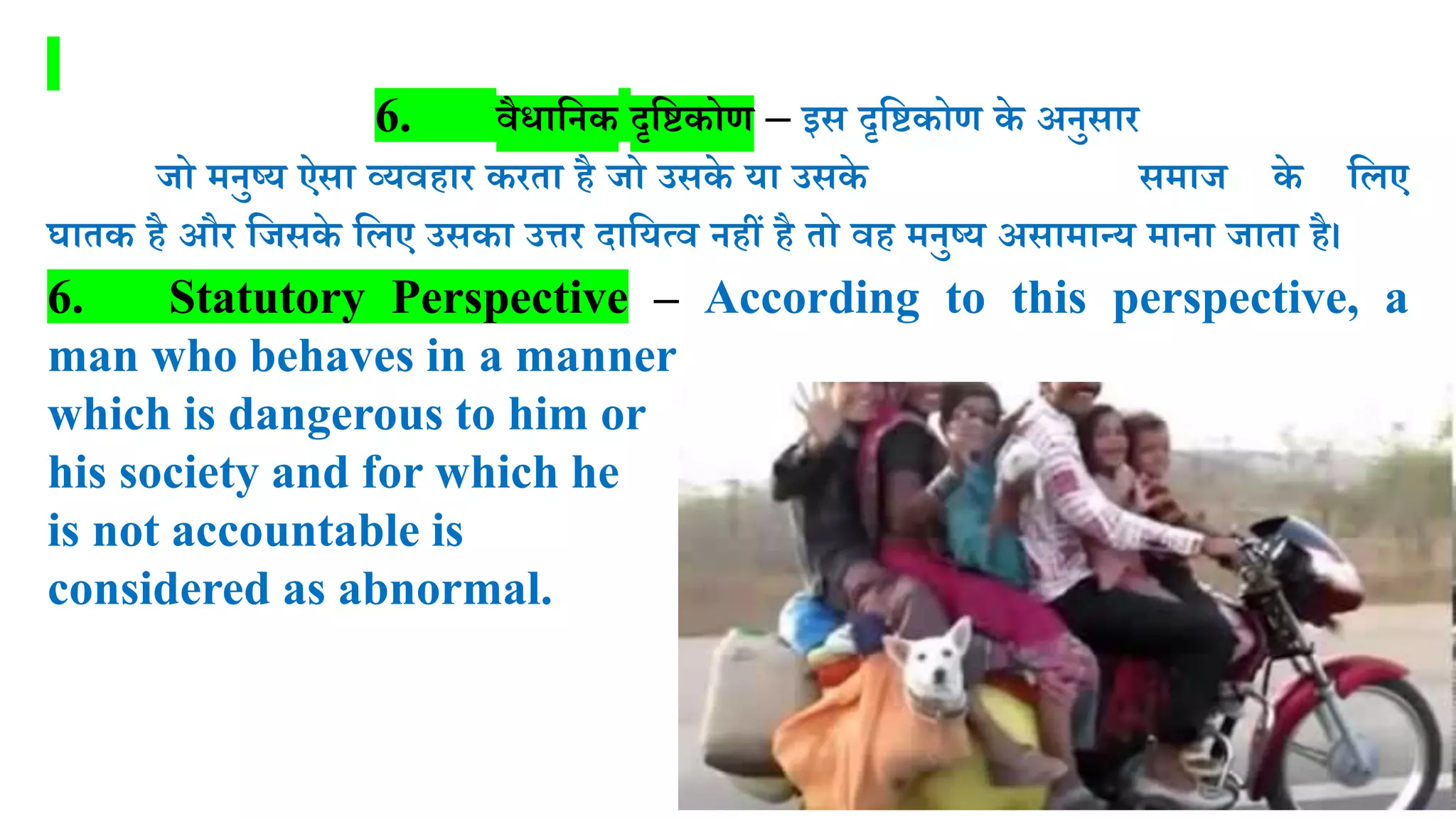 6. वैधालनक दृलष्टकोण – इस दृलष्टकोण के अनुसार
जो मनुष्र् ऐसा व्र्वहार करता है जो उसके र्ा उसके समाज के लिए
घातक है और लजसके लिए उसका उत्तर दालर्त्व नहीं है तो वह मनुष्र् असामान्र् माना जाता है।
6. Statutory Perspective – According to this perspective, a
man who behaves in a manner
which is dangerous to him or
his society and for which he
is not accountable is
considered as abnormal.
 