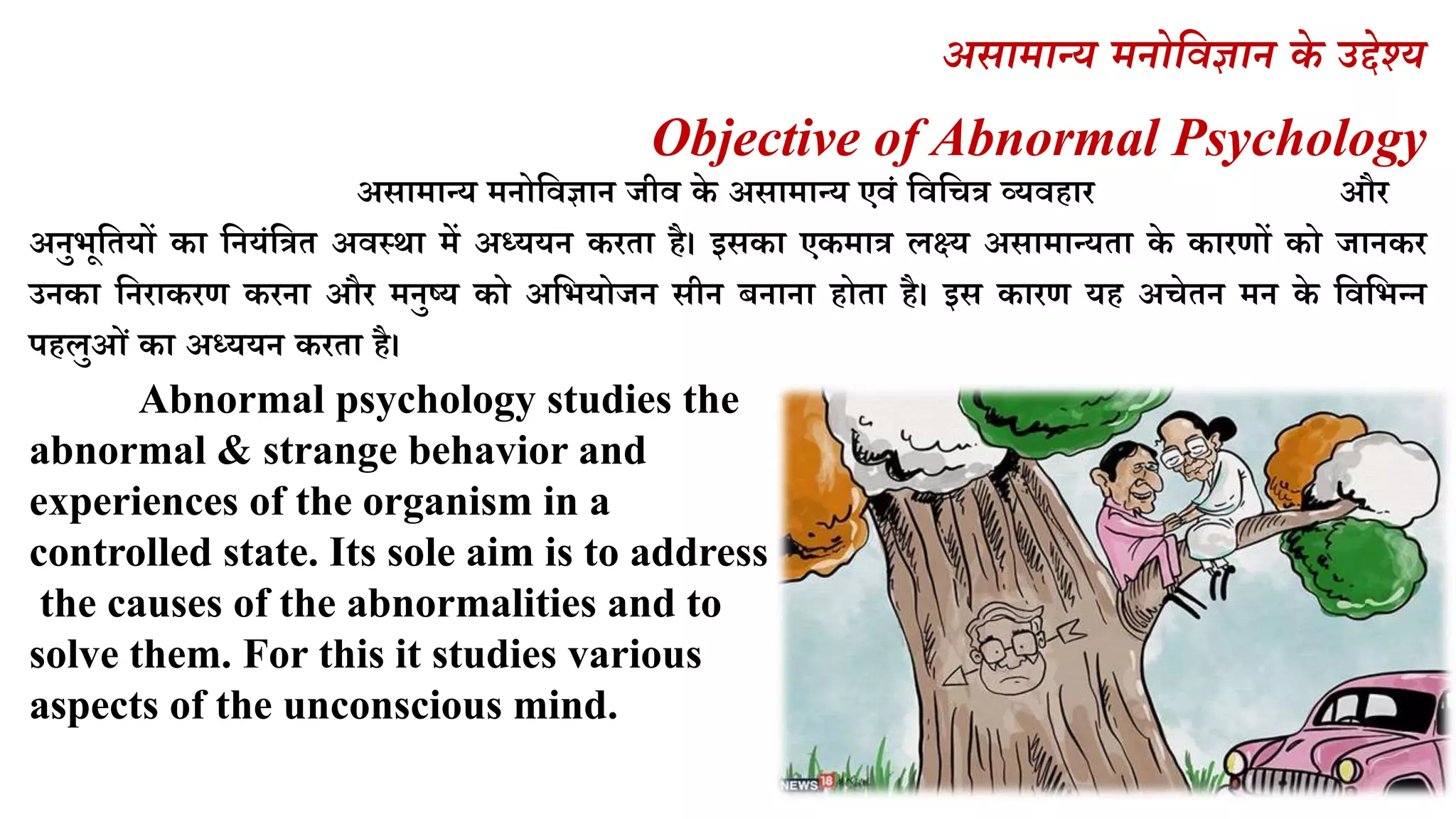 असामान्य मनोववज्ञान के उद्देश्य
Objective of Abnormal Psychology
असामान्र् मनोलवज्ञान जीव के असामान्र् एवं लवलित्र व्र्वहार और
अनुभूलतर्ों का लनर्ंलत्रत अवस्था में अध्र्र्न करता है। इसका एकमात्र िक्ष्र् असामान्र्ता के कारणों को जानकर
उनका लनराकरण करना और मनुष्र् को अलभर्ोजन सीन िनाना होता है। इस कारण र्ह अिेतन मन के लवलभन्न
पहिुओं का अध्र्र्न करता है।
Abnormal psychology studies the
abnormal & strange behavior and
experiences of the organism in a
controlled state. Its sole aim is to address
the causes of the abnormalities and to
solve them. For this it studies various
aspects of the unconscious mind.
 