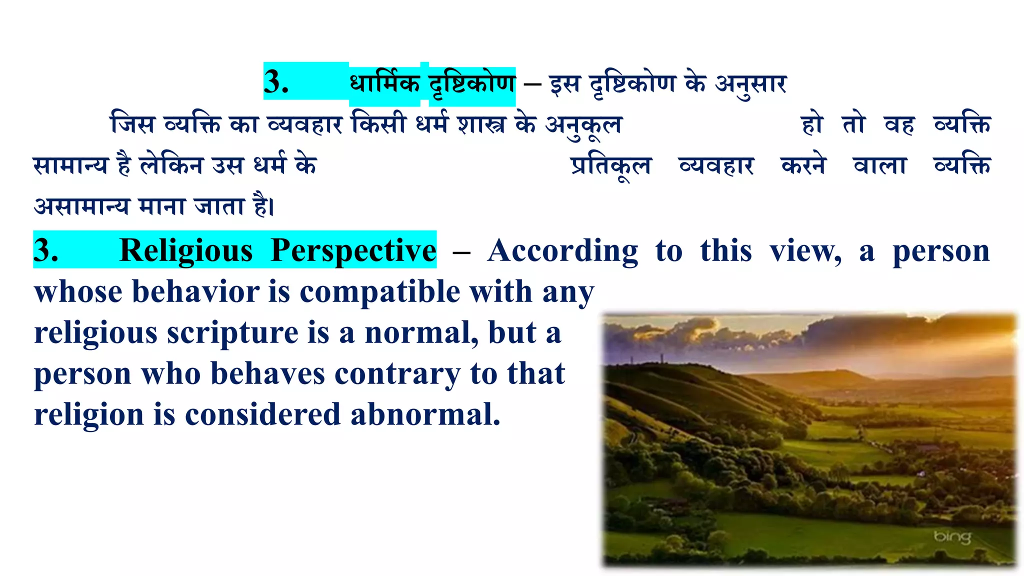 3. धालमाक दृलष्टकोण – इस दृलष्टकोण के अनुसार
लजस व्र्लि का व्र्वहार लकसी धमा शास्त्र के अनुकू ि हो तो वह व्र्लि
सामान्र् है िेलकन उस धमा के प्रलतकू ि व्र्वहार करने वािा व्र्लि
असामान्र् माना जाता है।
3. Religious Perspective – According to this view, a person
whose behavior is compatible with any
religious scripture is a normal, but a
person who behaves contrary to that
religion is considered abnormal.
 