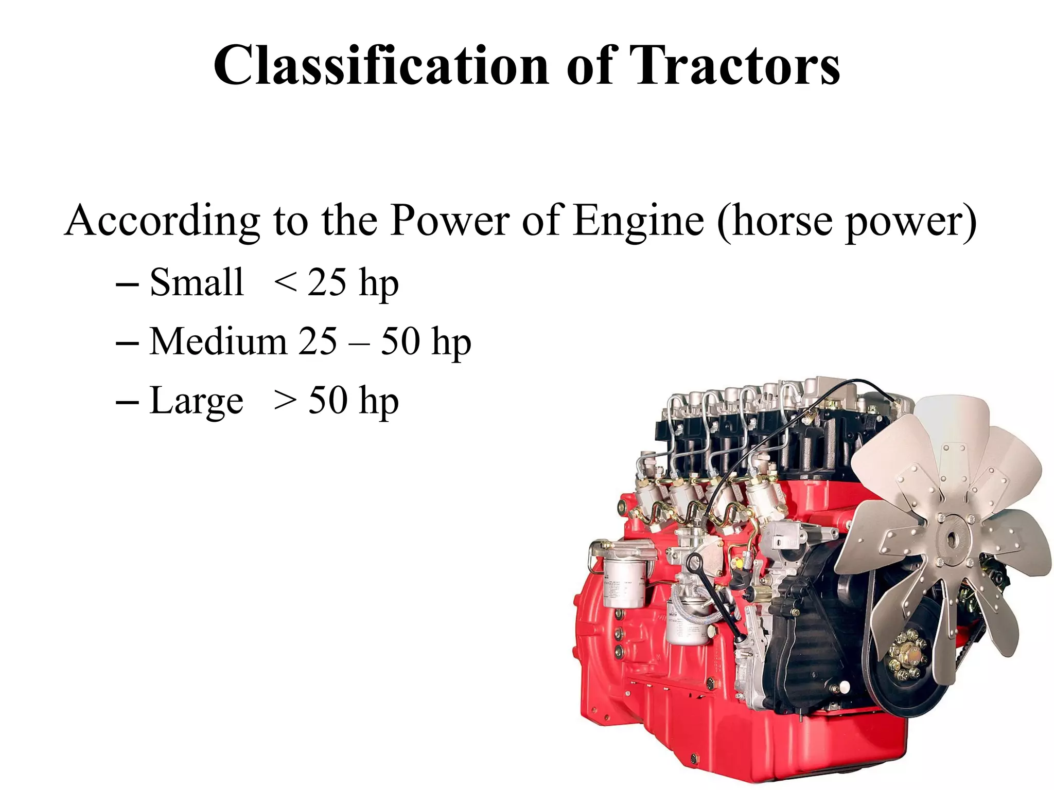 Classification of Tractors

According to the Power of Engine (horse power)
  – Small < 25 hp
  – Medium 25 – 50 hp
  – Large > 50 hp
 