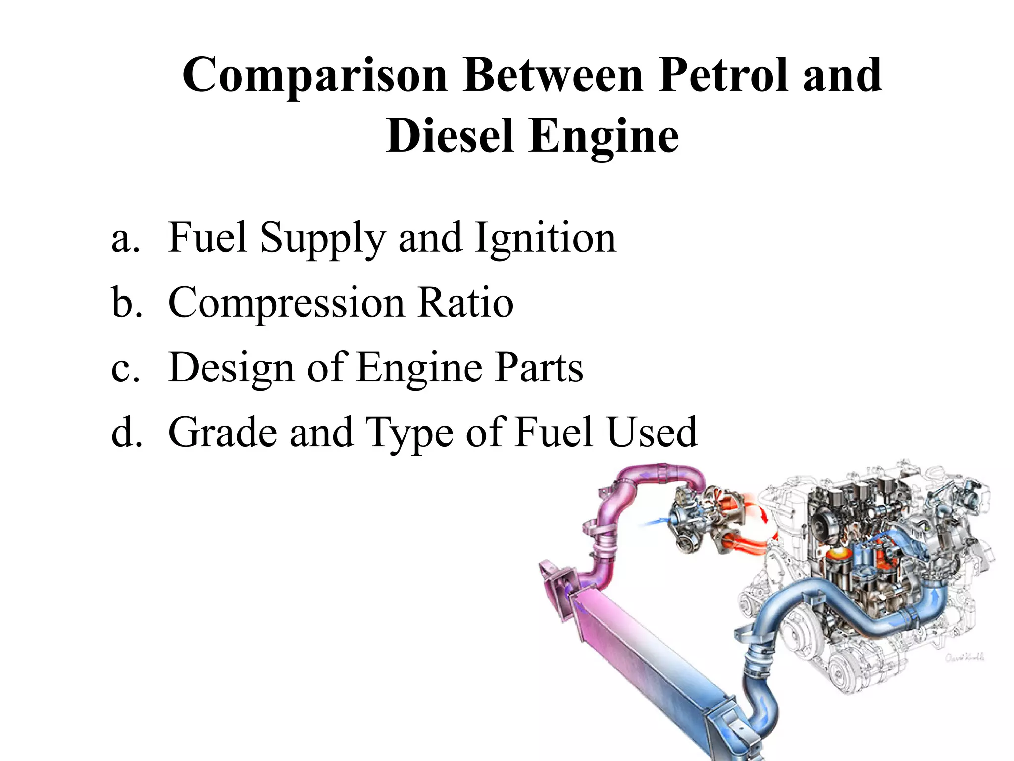 Comparison Between Petrol and
            Diesel Engine
a.   Fuel Supply and Ignition
b.   Compression Ratio
c.   Design of Engine Parts
d.   Grade and Type of Fuel Used
 