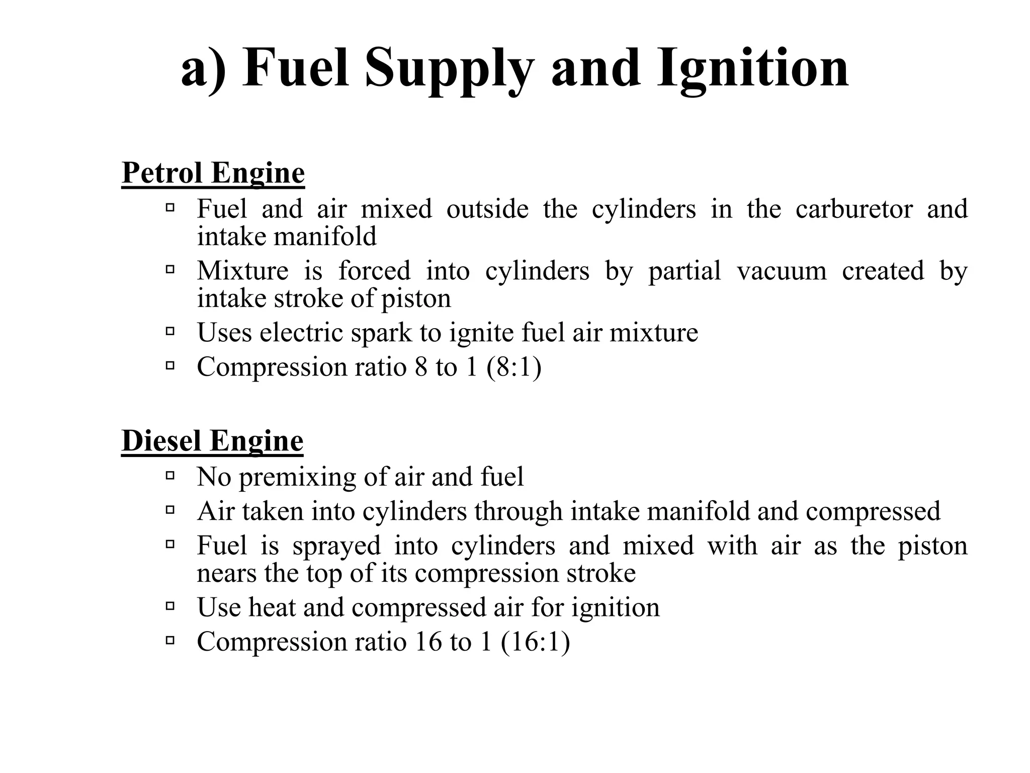 a) Fuel Supply and Ignition
Petrol Engine
     Fuel and air mixed outside the cylinders in the carburetor and
     intake manifold
     Mixture is forced into cylinders by partial vacuum created by
     intake stroke of piston
     Uses electric spark to ignite fuel air mixture
     Compression ratio 8 to 1 (8:1)

Diesel Engine
     No premixing of air and fuel
     Air taken into cylinders through intake manifold and compressed
     Fuel is sprayed into cylinders and mixed with air as the piston
     nears the top of its compression stroke
     Use heat and compressed air for ignition
     Compression ratio 16 to 1 (16:1)
 