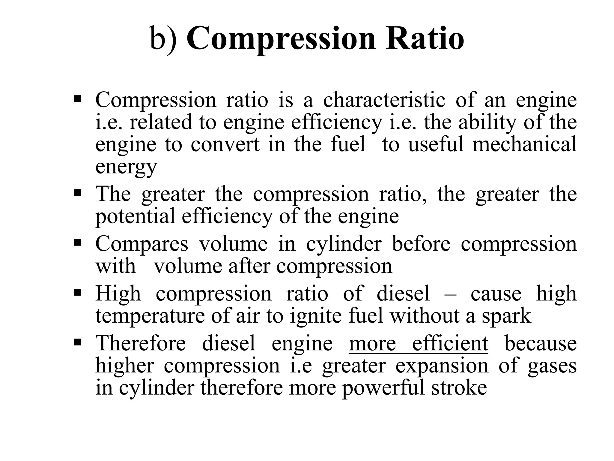 b) Compression Ratio
Compression ratio is a characteristic of an engine
i.e. related to engine efficiency i.e. the ability of the
engine to convert in the fuel to useful mechanical
energy
The greater the compression ratio, the greater the
potential efficiency of the engine
Compares volume in cylinder before compression
with volume after compression
High compression ratio of diesel – cause high
temperature of air to ignite fuel without a spark
Therefore diesel engine more efficient because
higher compression i.e greater expansion of gases
in cylinder therefore more powerful stroke
 