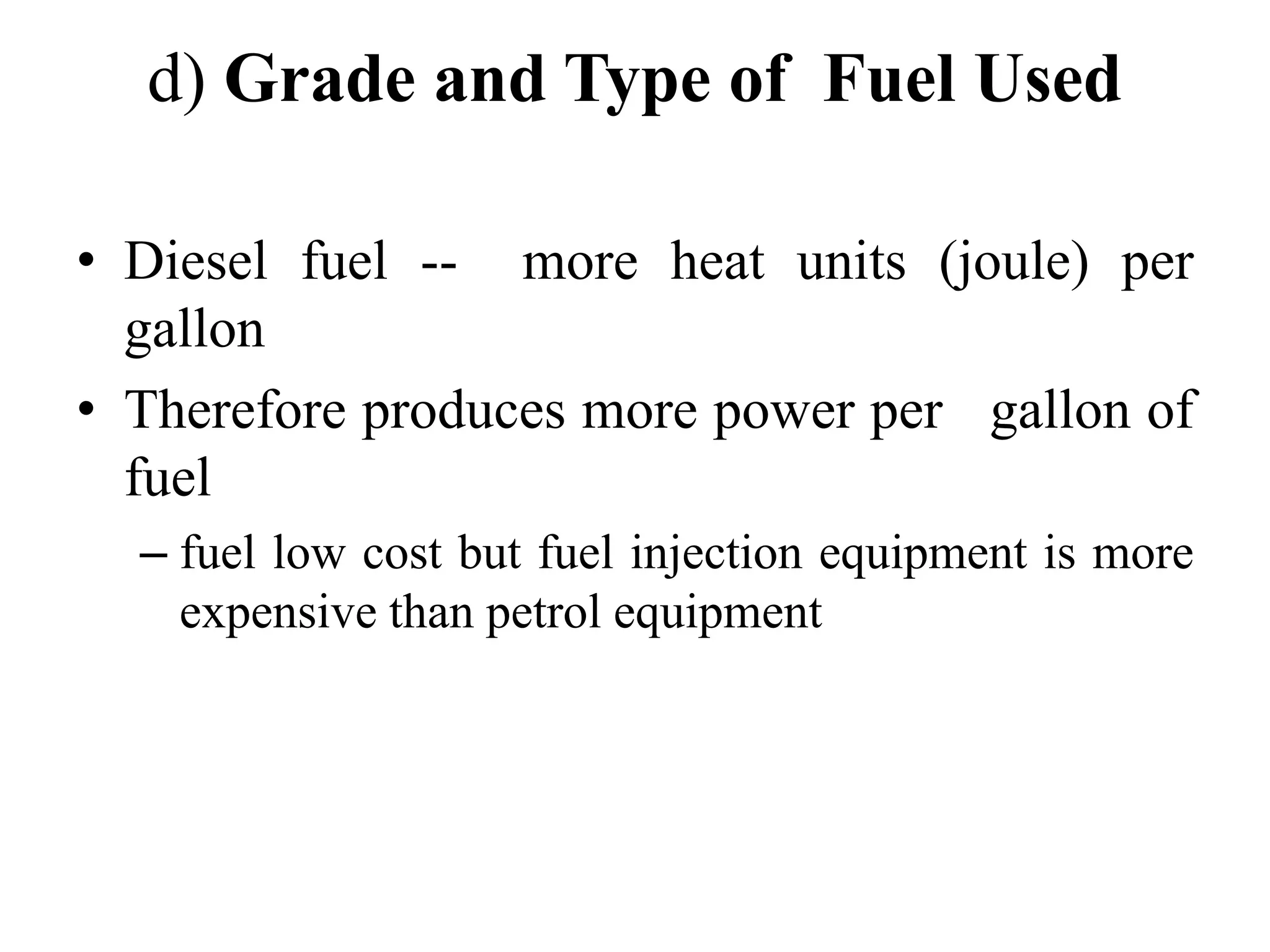 d) Grade and Type of Fuel Used

• Diesel fuel -- more heat units (joule) per
  gallon
• Therefore produces more power per gallon of
  fuel
  – fuel low cost but fuel injection equipment is more
    expensive than petrol equipment
 