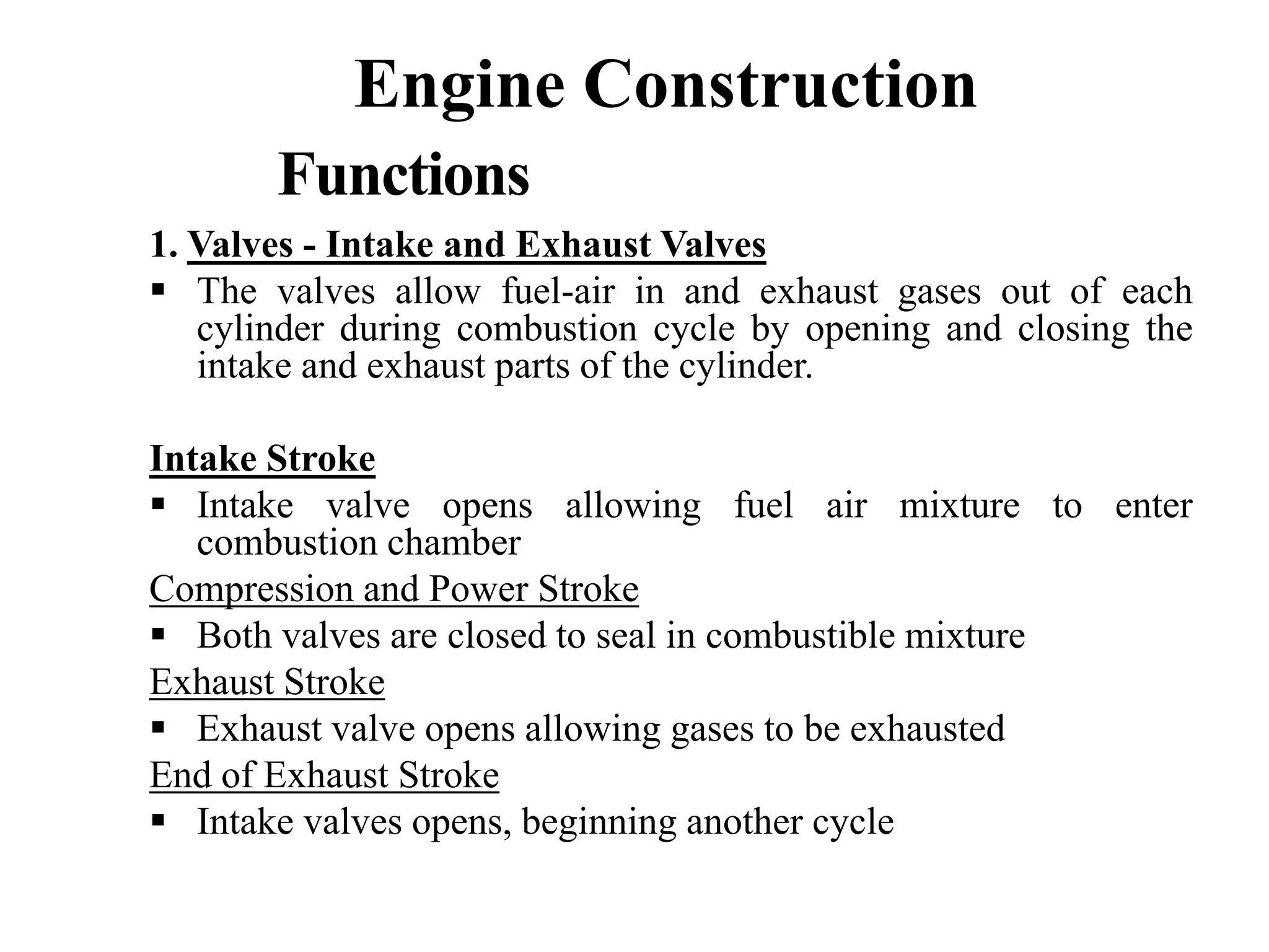 Engine Construction
       Functions
1. Valves - Intake and Exhaust Valves
   The valves allow fuel-air in and exhaust gases out of each
   cylinder during combustion cycle by opening and closing the
   intake and exhaust parts of the cylinder.

Intake Stroke
   Intake valve opens allowing fuel air mixture to enter
   combustion chamber
Compression and Power Stroke
   Both valves are closed to seal in combustible mixture
Exhaust Stroke
   Exhaust valve opens allowing gases to be exhausted
End of Exhaust Stroke
   Intake valves opens, beginning another cycle
 