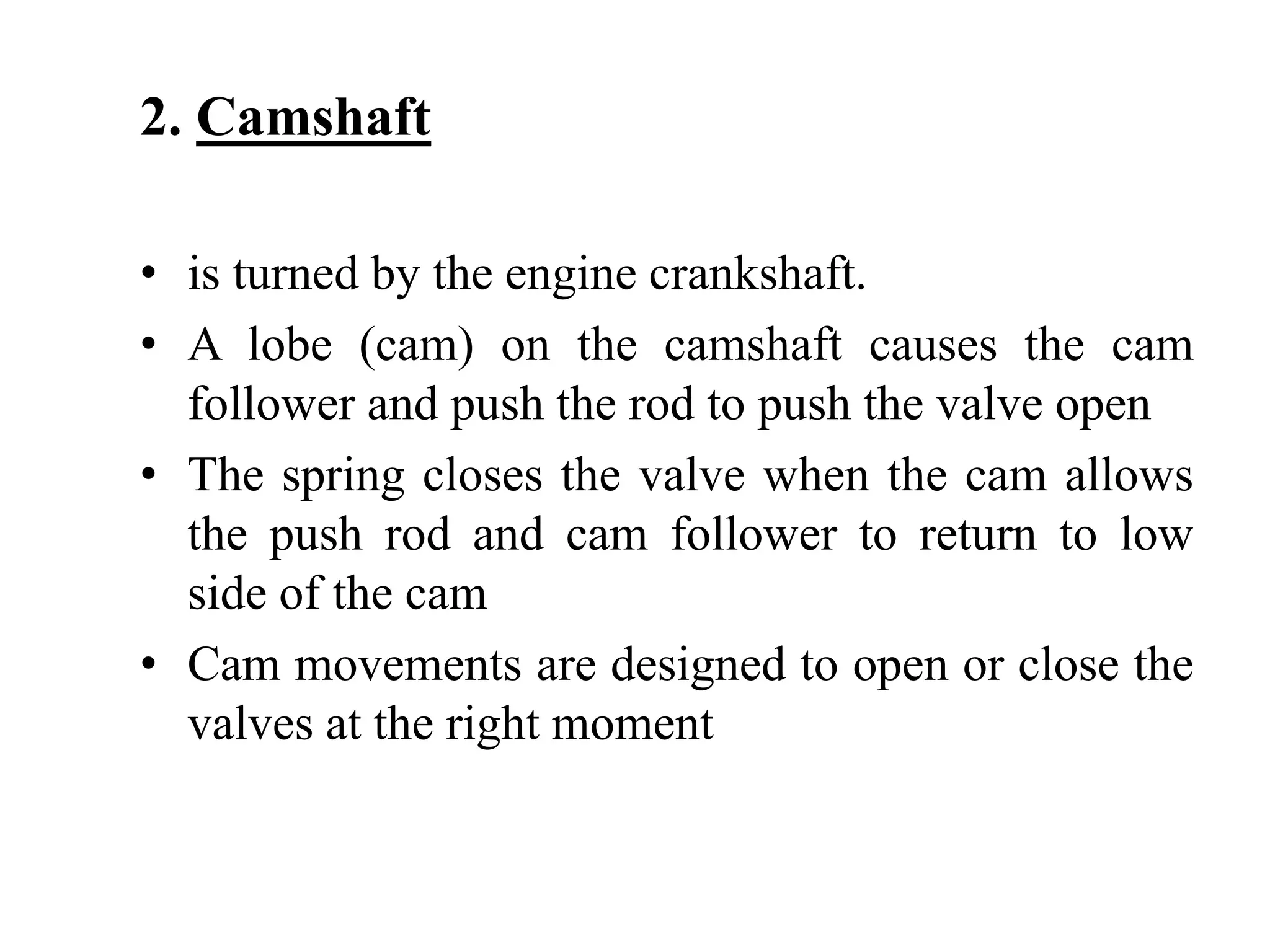 2. Camshaft

• is turned by the engine crankshaft.
• A lobe (cam) on the camshaft causes the cam
  follower and push the rod to push the valve open
• The spring closes the valve when the cam allows
  the push rod and cam follower to return to low
  side of the cam
• Cam movements are designed to open or close the
  valves at the right moment
 