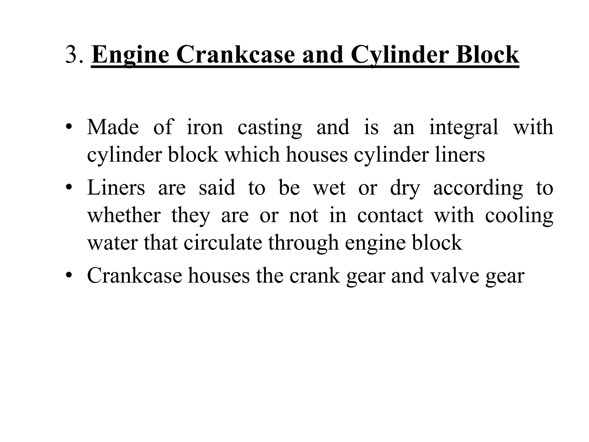 3. Engine Crankcase and Cylinder Block

• Made of iron casting and is an integral with
  cylinder block which houses cylinder liners
• Liners are said to be wet or dry according to
  whether they are or not in contact with cooling
  water that circulate through engine block
• Crankcase houses the crank gear and valve gear
 