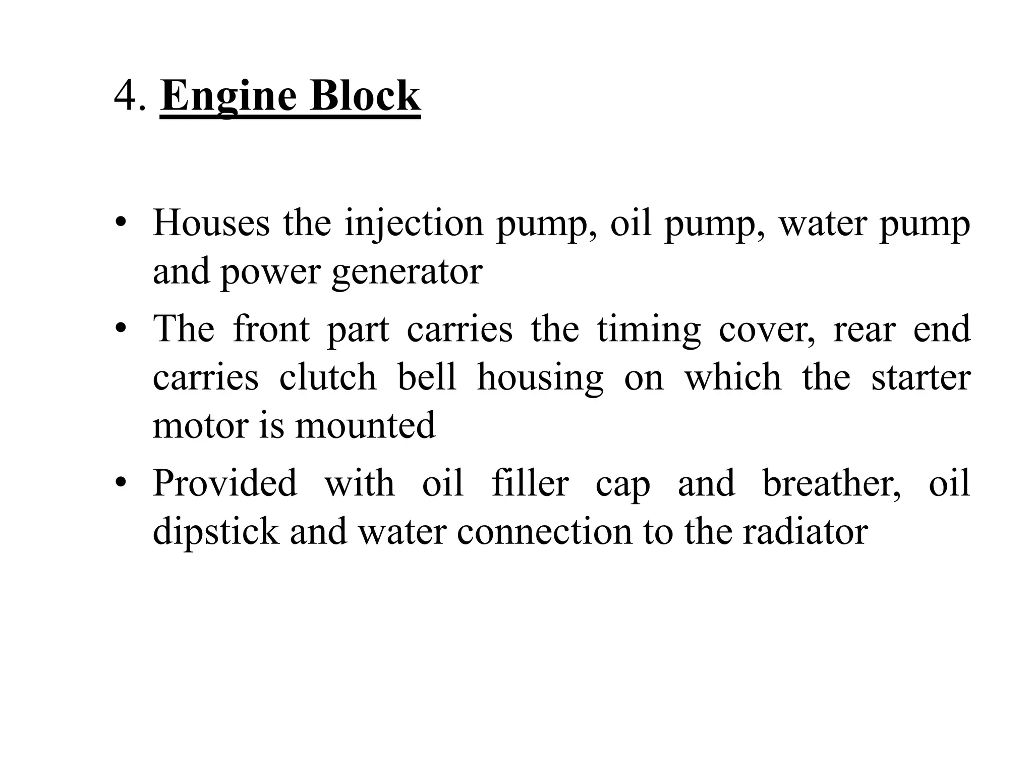 4. Engine Block

• Houses the injection pump, oil pump, water pump
  and power generator
• The front part carries the timing cover, rear end
  carries clutch bell housing on which the starter
  motor is mounted
• Provided with oil filler cap and breather, oil
  dipstick and water connection to the radiator
 