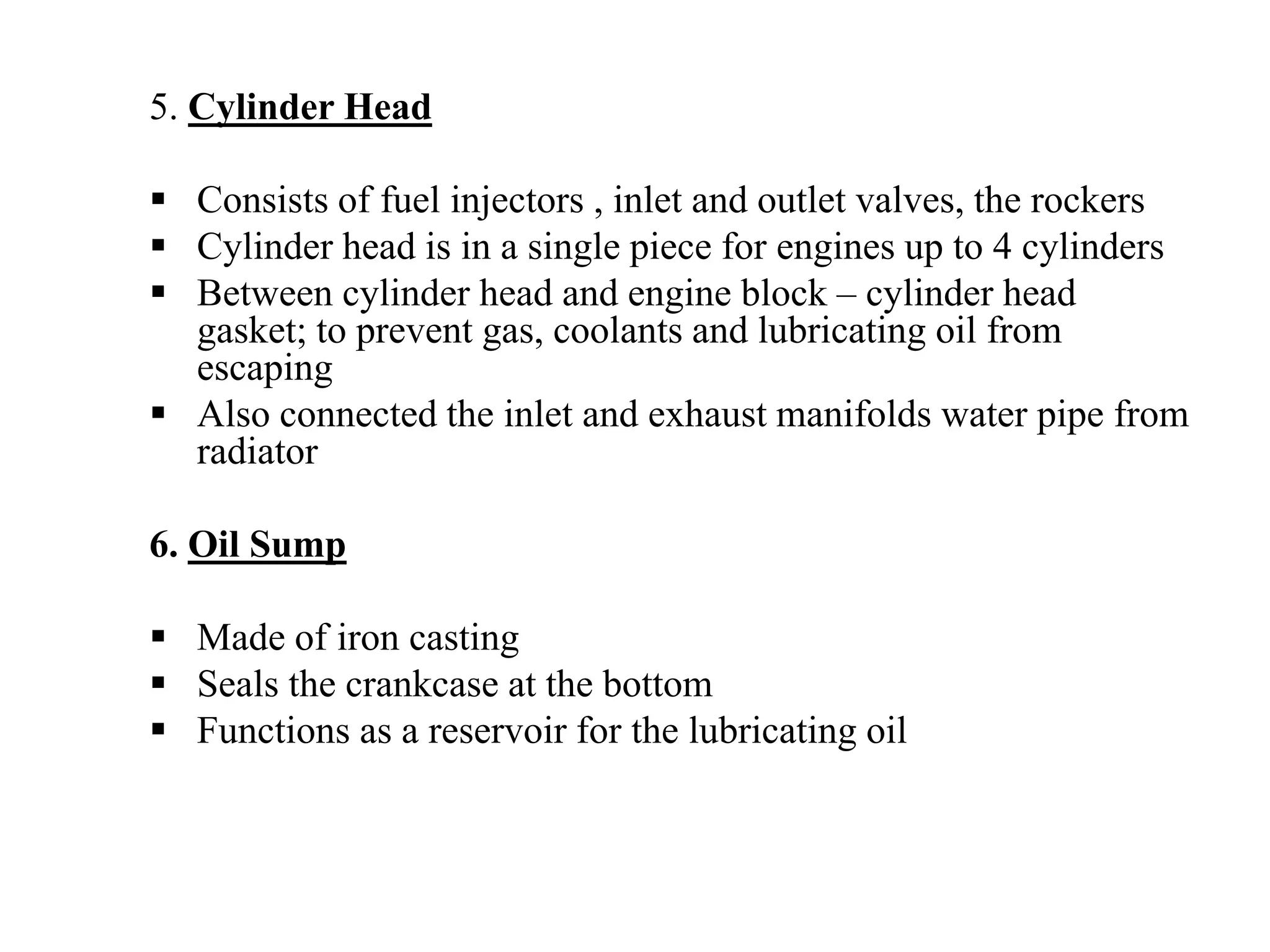 5. Cylinder Head

  Consists of fuel injectors , inlet and outlet valves, the rockers
  Cylinder head is in a single piece for engines up to 4 cylinders
  Between cylinder head and engine block – cylinder head
  gasket; to prevent gas, coolants and lubricating oil from
  escaping
  Also connected the inlet and exhaust manifolds water pipe from
  radiator

6. Oil Sump

  Made of iron casting
  Seals the crankcase at the bottom
  Functions as a reservoir for the lubricating oil
 