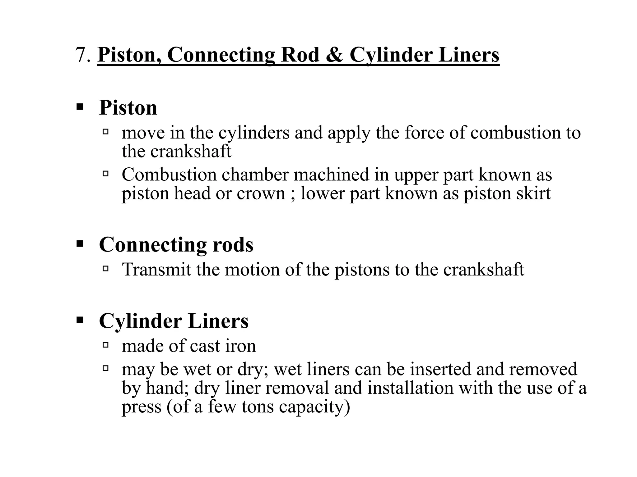 7. Piston, Connecting Rod & Cylinder Liners

  Piston
    move in the cylinders and apply the force of combustion to
    the crankshaft
    Combustion chamber machined in upper part known as
    piston head or crown ; lower part known as piston skirt

  Connecting rods
    Transmit the motion of the pistons to the crankshaft

  Cylinder Liners
    made of cast iron
    may be wet or dry; wet liners can be inserted and removed
    by hand; dry liner removal and installation with the use of a
    press (of a few tons capacity)
 