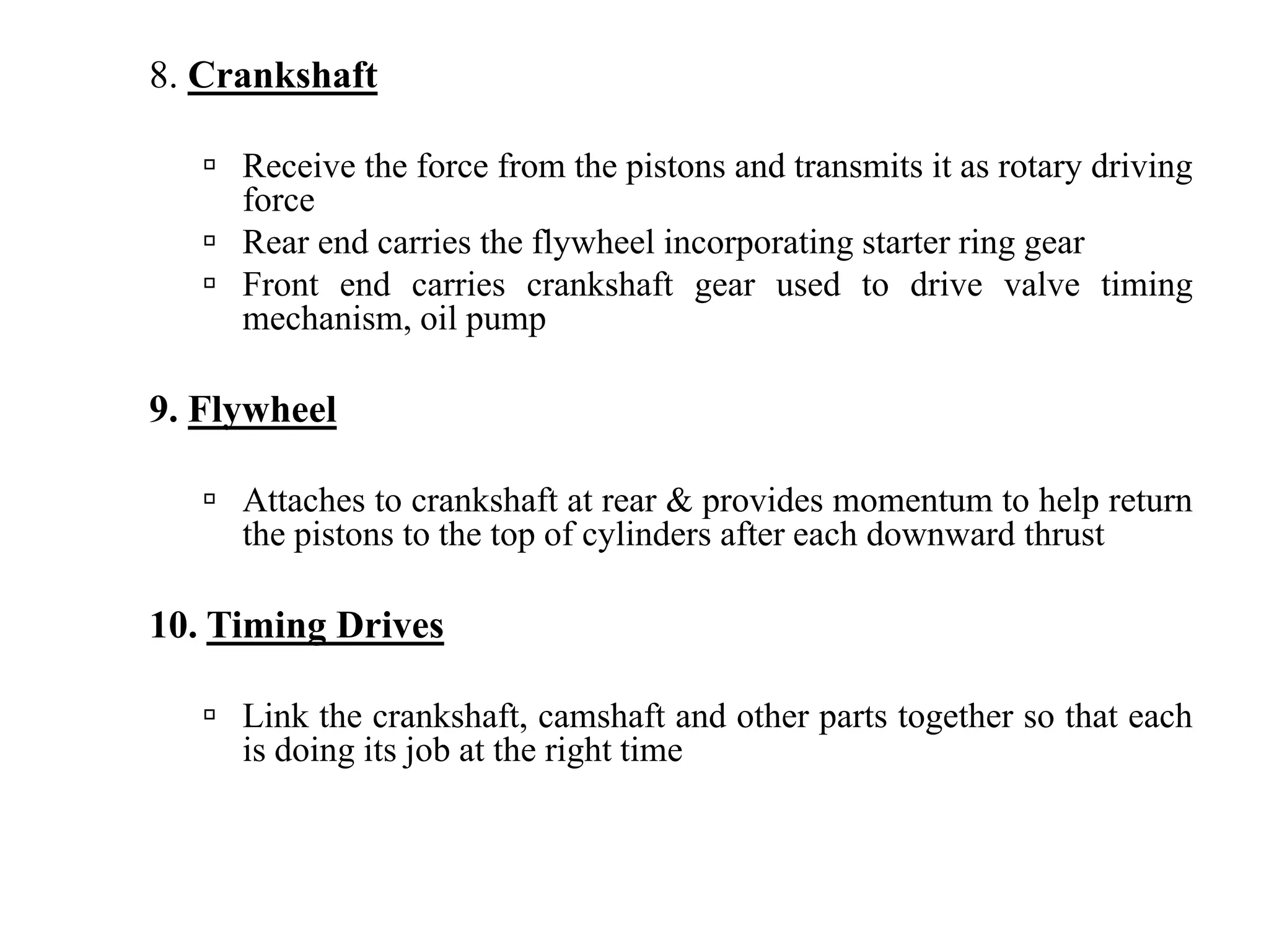 8. Crankshaft

     Receive the force from the pistons and transmits it as rotary driving
     force
     Rear end carries the flywheel incorporating starter ring gear
     Front end carries crankshaft gear used to drive valve timing
     mechanism, oil pump

9. Flywheel

     Attaches to crankshaft at rear & provides momentum to help return
     the pistons to the top of cylinders after each downward thrust

10. Timing Drives

     Link the crankshaft, camshaft and other parts together so that each
     is doing its job at the right time
 