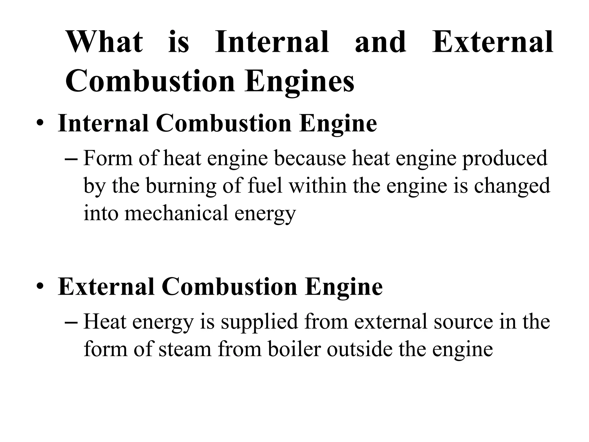 What is Internal and External
  Combustion Engines
• Internal Combustion Engine
  – Form of heat engine because heat engine produced
    by the burning of fuel within the engine is changed
    into mechanical energy


• External Combustion Engine
  – Heat energy is supplied from external source in the
    form of steam from boiler outside the engine
 