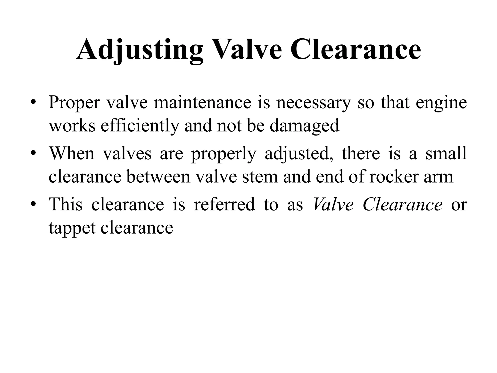 Adjusting Valve Clearance
• Proper valve maintenance is necessary so that engine
  works efficiently and not be damaged
• When valves are properly adjusted, there is a small
  clearance between valve stem and end of rocker arm
• This clearance is referred to as Valve Clearance or
  tappet clearance
 