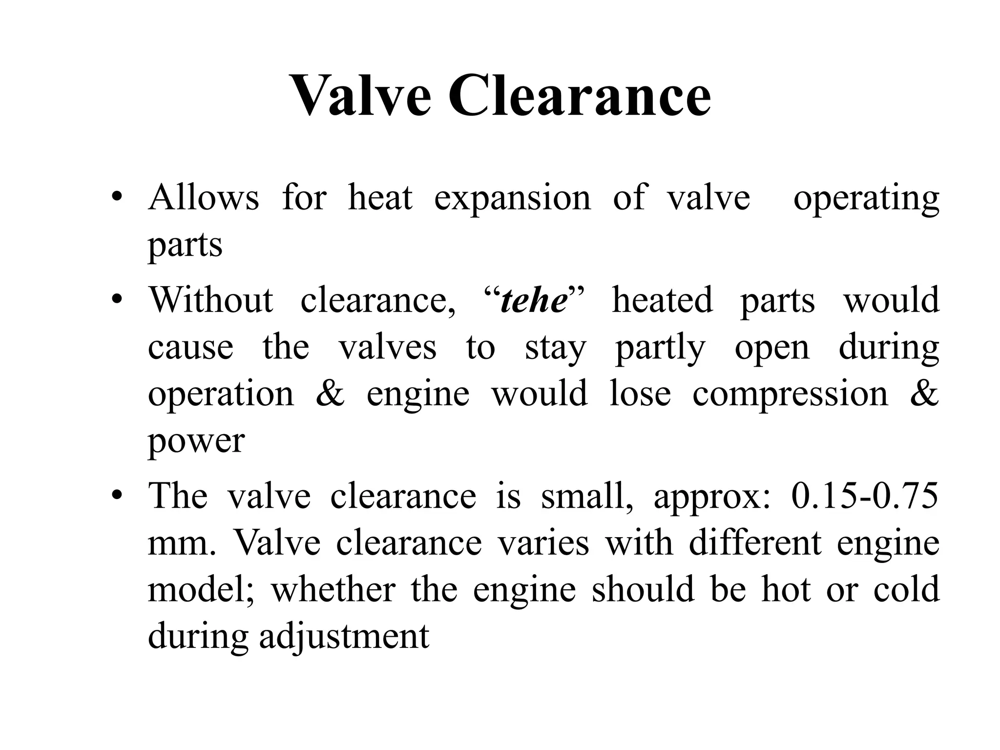 Valve Clearance
• Allows for heat expansion of valve operating
  parts
• Without clearance, “tehe” heated parts would
  cause the valves to stay partly open during
  operation & engine would lose compression &
  power
• The valve clearance is small, approx: 0.15-0.75
  mm. Valve clearance varies with different engine
  model; whether the engine should be hot or cold
  during adjustment
 
