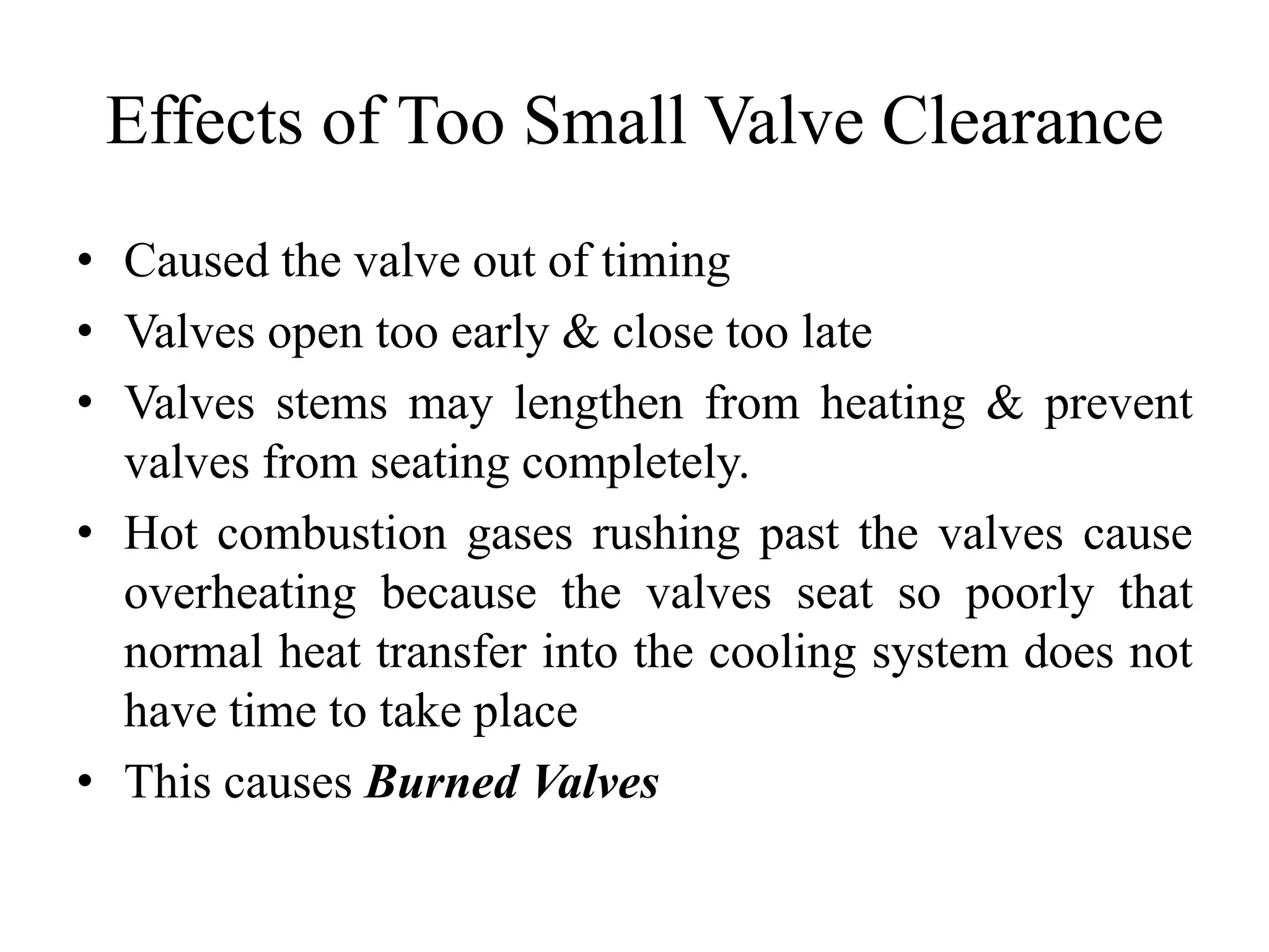 Effects of Too Small Valve Clearance
• Caused the valve out of timing
• Valves open too early & close too late
• Valves stems may lengthen from heating & prevent
  valves from seating completely.
• Hot combustion gases rushing past the valves cause
  overheating because the valves seat so poorly that
  normal heat transfer into the cooling system does not
  have time to take place
• This causes Burned Valves
 