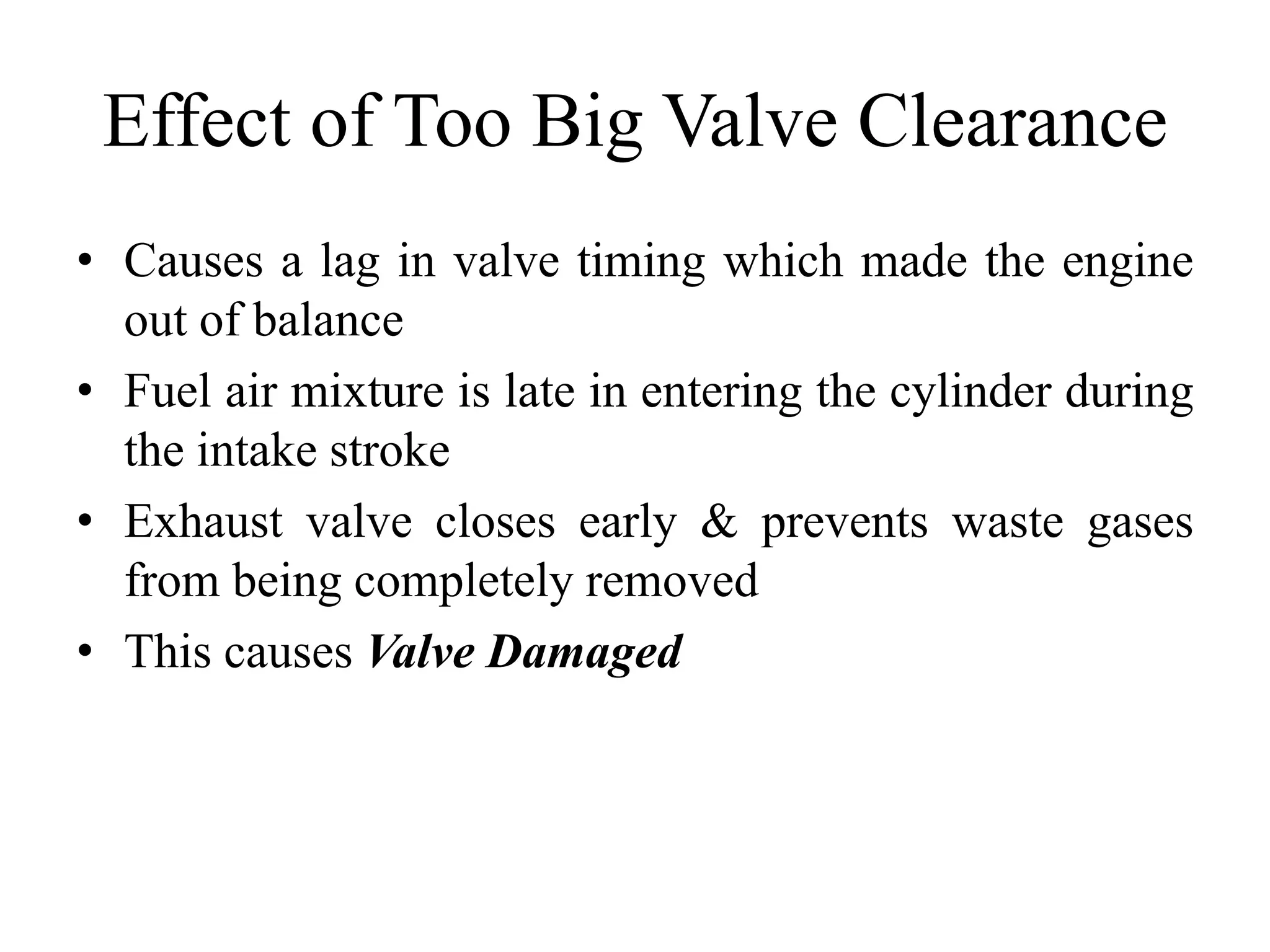 Effect of Too Big Valve Clearance
• Causes a lag in valve timing which made the engine
  out of balance
• Fuel air mixture is late in entering the cylinder during
  the intake stroke
• Exhaust valve closes early & prevents waste gases
  from being completely removed
• This causes Valve Damaged
 