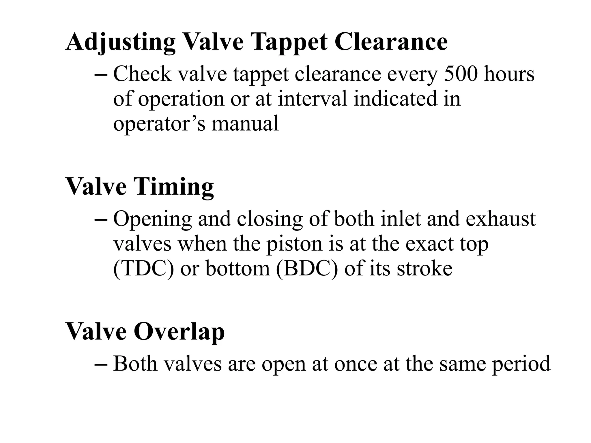 Adjusting Valve Tappet Clearance
  – Check valve tappet clearance every 500 hours
    of operation or at interval indicated in
    operator’s manual

Valve Timing
  – Opening and closing of both inlet and exhaust
    valves when the piston is at the exact top
    (TDC) or bottom (BDC) of its stroke

Valve Overlap
  – Both valves are open at once at the same period
 