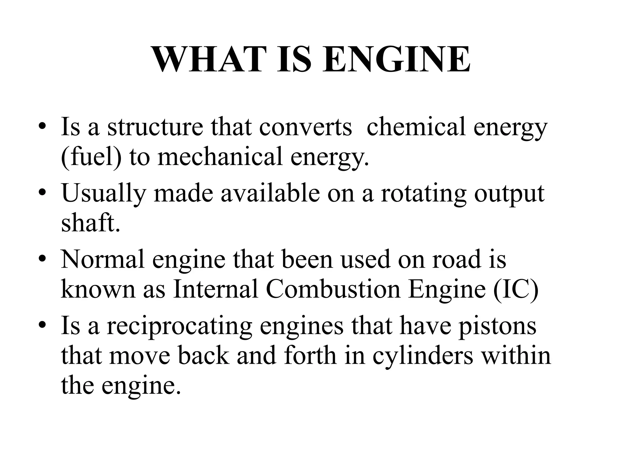 WHAT IS ENGINE
• Is a structure that converts chemical energy
  (fuel) to mechanical energy.
• Usually made available on a rotating output
  shaft.
• Normal engine that been used on road is
  known as Internal Combustion Engine (IC)
• Is a reciprocating engines that have pistons
  that move back and forth in cylinders within
  the engine.
 