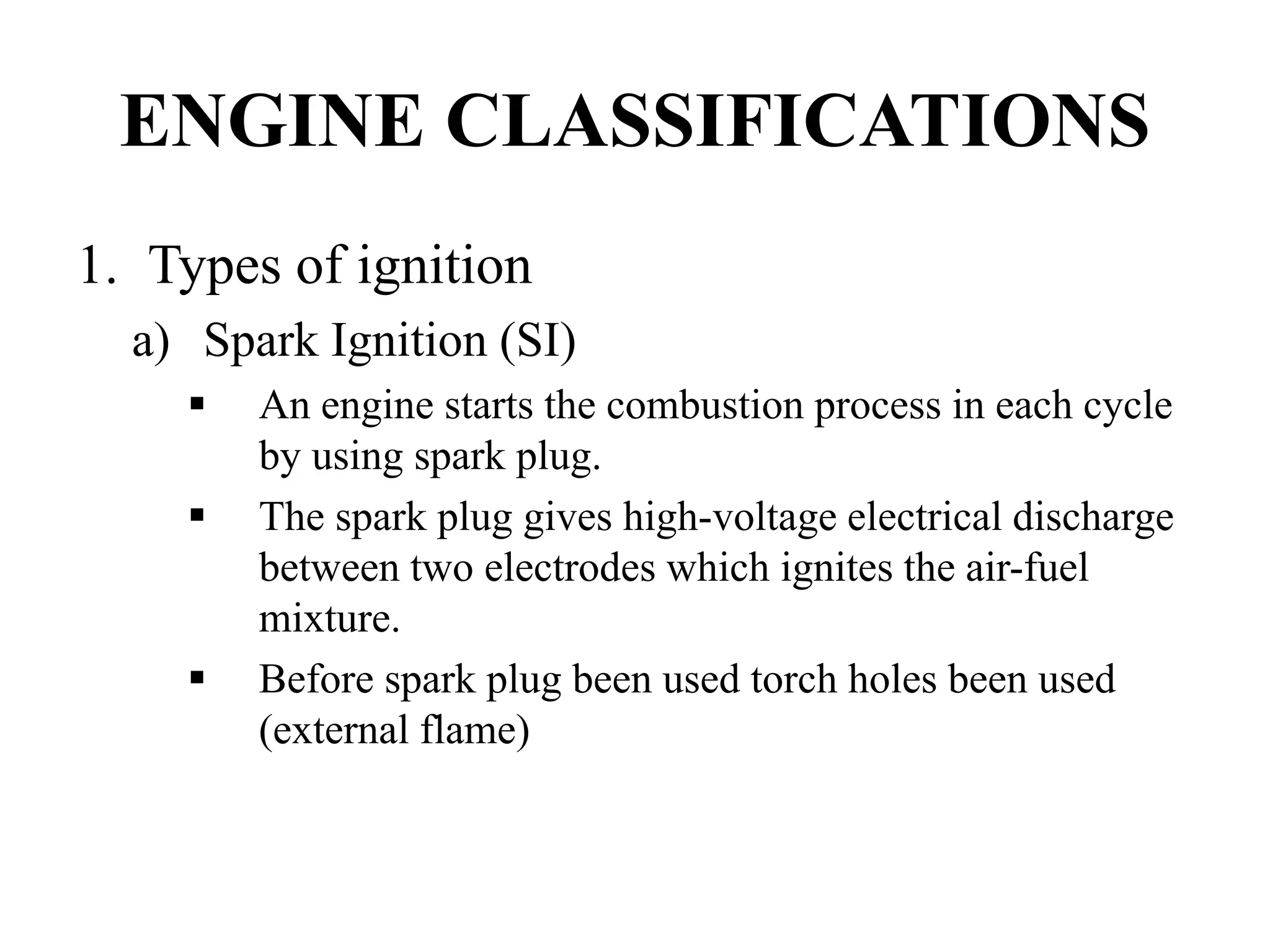 ENGINE CLASSIFICATIONS
1. Types of ignition
  a) Spark Ignition (SI)
        An engine starts the combustion process in each cycle
        by using spark plug.
        The spark plug gives high-voltage electrical discharge
        between two electrodes which ignites the air-fuel
        mixture.
        Before spark plug been used torch holes been used
        (external flame)
 
