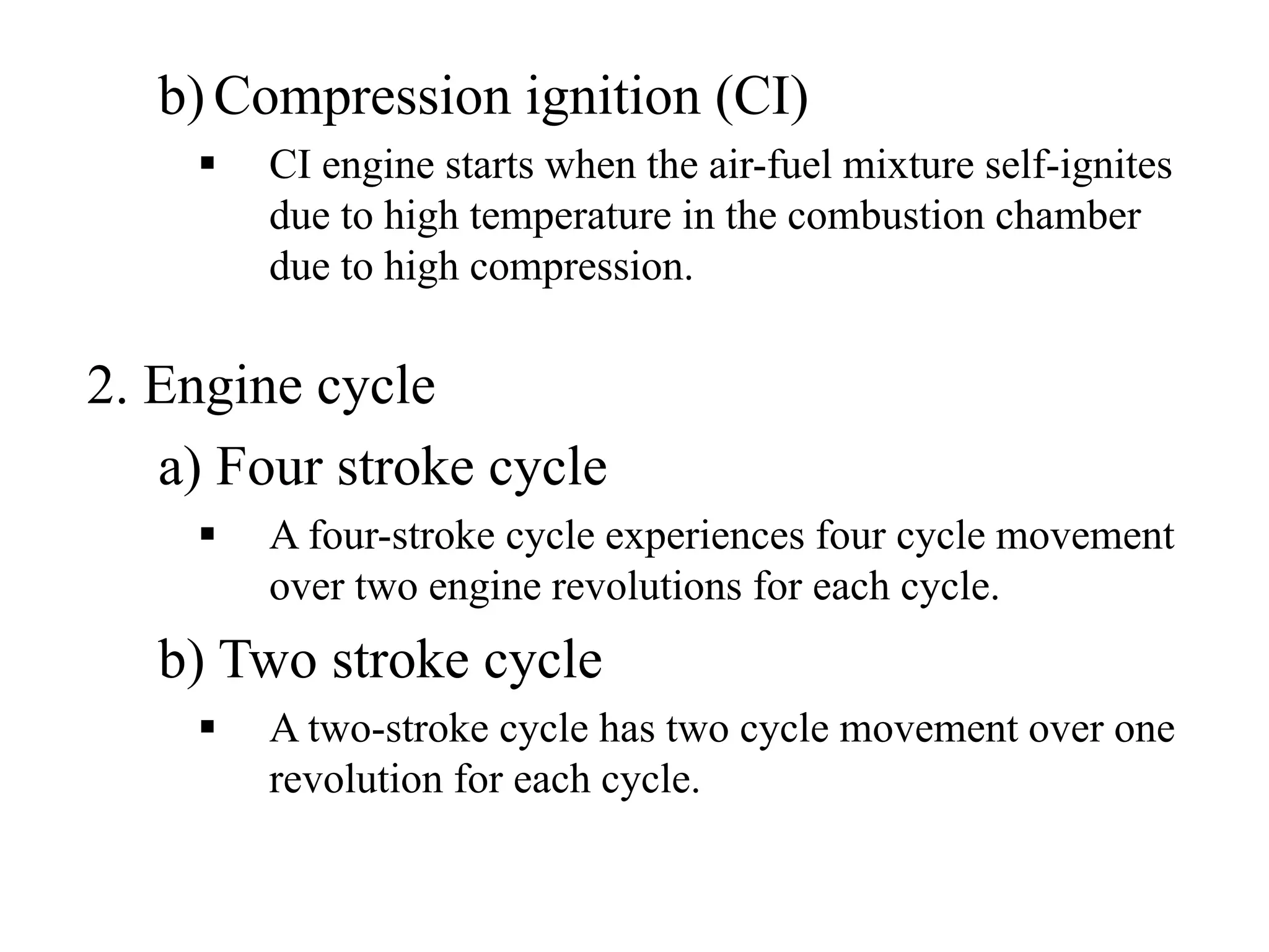 b) Compression ignition (CI)
        CI engine starts when the air-fuel mixture self-ignites
        due to high temperature in the combustion chamber
        due to high compression.

2. Engine cycle
   a) Four stroke cycle
        A four-stroke cycle experiences four cycle movement
        over two engine revolutions for each cycle.
   b) Two stroke cycle
        A two-stroke cycle has two cycle movement over one
        revolution for each cycle.
 
