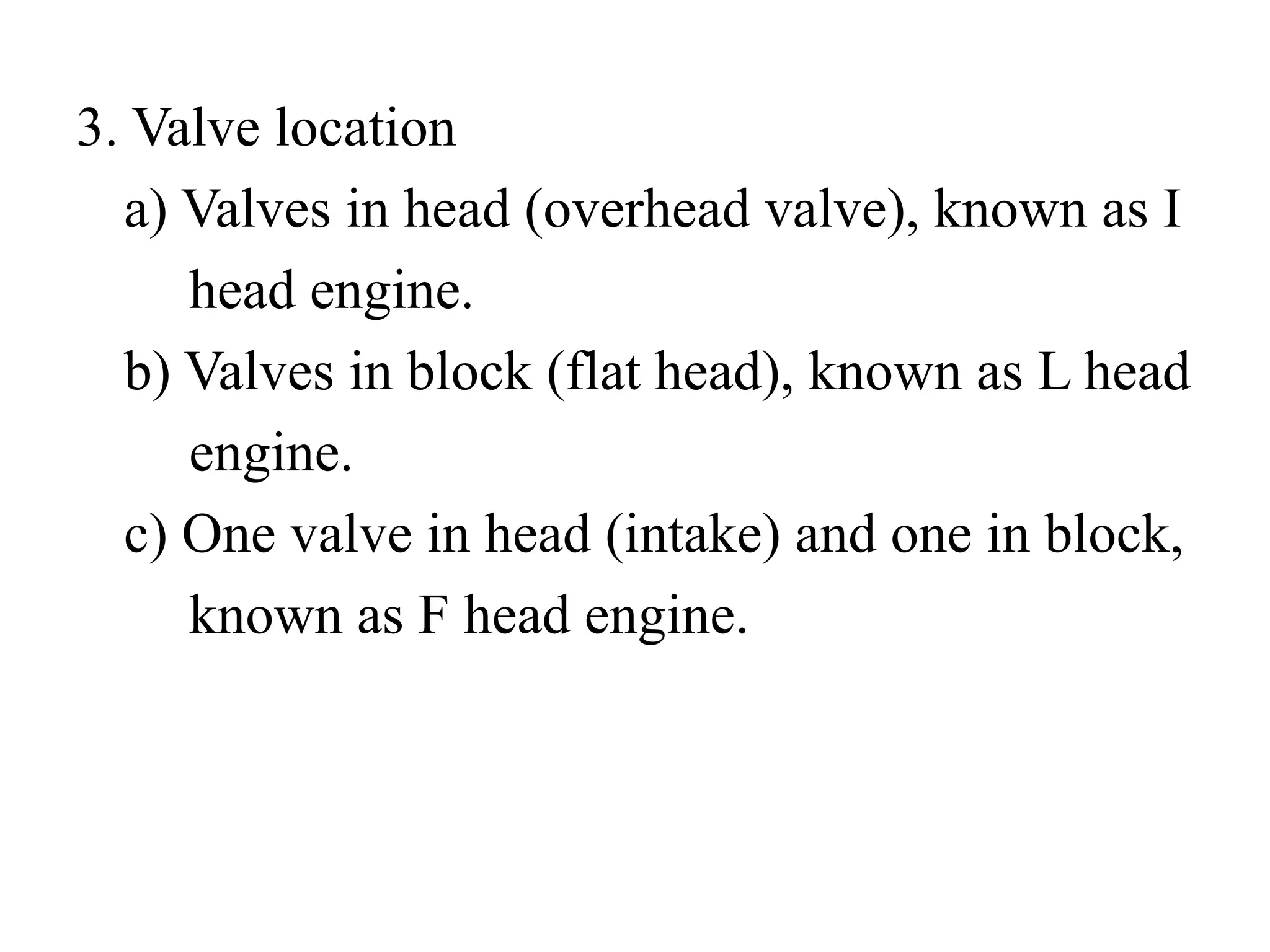 3. Valve location
  a) Valves in head (overhead valve), known as I
     head engine.
  b) Valves in block (flat head), known as L head
     engine.
  c) One valve in head (intake) and one in block,
     known as F head engine.
 