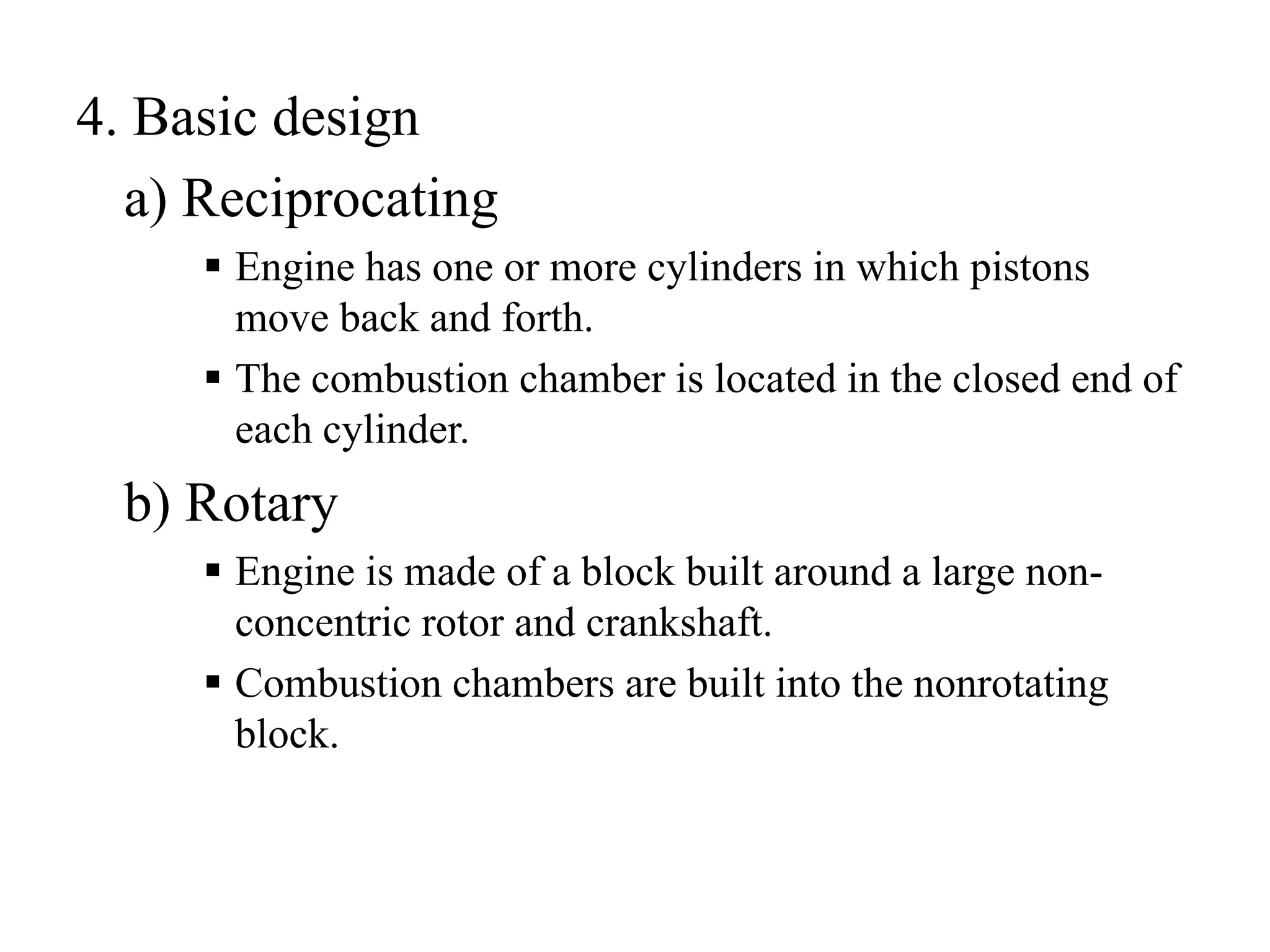 4. Basic design
  a) Reciprocating
      Engine has one or more cylinders in which pistons
      move back and forth.
      The combustion chamber is located in the closed end of
      each cylinder.
  b) Rotary
      Engine is made of a block built around a large non-
      concentric rotor and crankshaft.
      Combustion chambers are built into the nonrotating
      block.
 